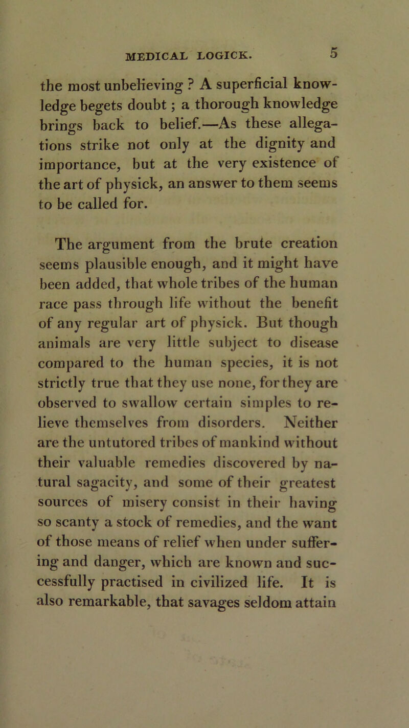 the most unbelieving ? A superficial know- ledge begets doubt; a thorough knowledge brings back to belief.—As these allega- tions strike not only at the dignity and importance, but at the very existence of the art of physick, an answer to them seems to be called for. The argument from the brute creation seems plausible enough, and it might have been added, that whole tribes of the human race pass through life without the benefit of any regular art of physick. But though animals are very little subject to disease compared to the human species, it is not strictly true that they use none, for they are observed to swallow certain simples to re- lieve themselves from disorders. Neither are the untutored tribes of mankind without their valuable remedies discovered by na- tural sagacity, and some of their greatest sources of misery consist in their having so scanty a stock of remedies, and the want of those means of relief when under sutfer- ing and danger, which are known and suc- cessfully practised in civilized life. It is also remarkable, that savages seldom attain