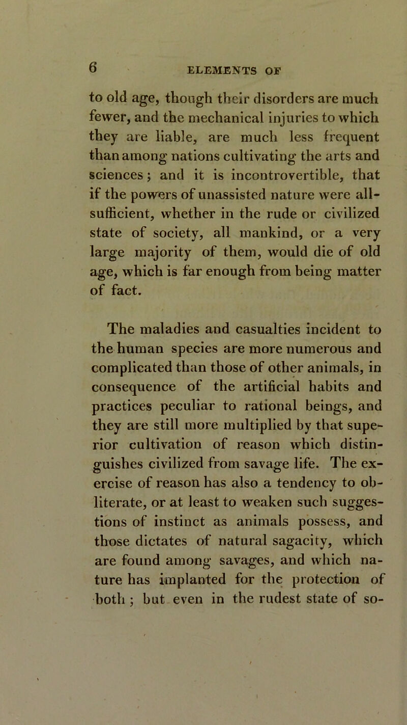 to old age, though their disorders are much fewer, and the mechanical injuries to which they are liable, are much less frequent than among nations cultivating the arts and sciences; and it is incontrovertible, that if the powers of unassisted nature were all- sufficient, whether in the rude or civilized state of society, all mankind, or a very large majority of them, would die of old age, which is far enough from being matter of fact. The maladies and casualties incident to the human species are more numerous and complicated than those of other animals, in consequence of the artificial habits and practices peculiar to rational beings, and they are still more multiplied by that supe- rior cultivation of reason which distin- guishes civilized from savage life. The ex- ercise of reason has also a tendency to ob- literate, or at least to weaken such sugges- tions of instinct as animals possess, and those dictates of natural sagacity, which are found among savages, and which na- ture has implanted for the protection of both ; but even in the rudest state of so-