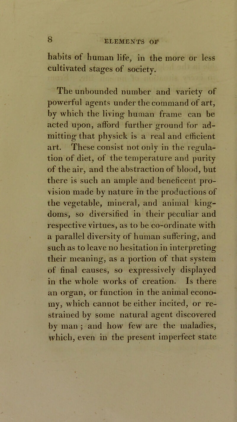 habits of human life, in the more or less cultivated stages of society. The unbounded number and variety of powerful agents under the command of art, by which the living human frame can be acted upon, afford further ground for ad- mitting that physick is a real and efficient art. These consist not only in the regula- tion of diet, of the temperature and purity of the air, and the abstraction of blood, but there is such an ample and beneficent pro- vision made by nature in the productions of the vegetable, mineral, and animal king- doms, so diversified in their peculiar and respective virtues, as to be co-ordinate with a parallel diversity of human suffering, and such as to leave no hesitation in interpreting their meaning, as a portion of that system of final causes, so expressively displayed in the whole works of creation. Is there an organ, or function in the animal econo- my, which cannot be either incited, or re- strained by some natural agent discovered by man ; and how few are the maladies, which, even in the present imperfect state