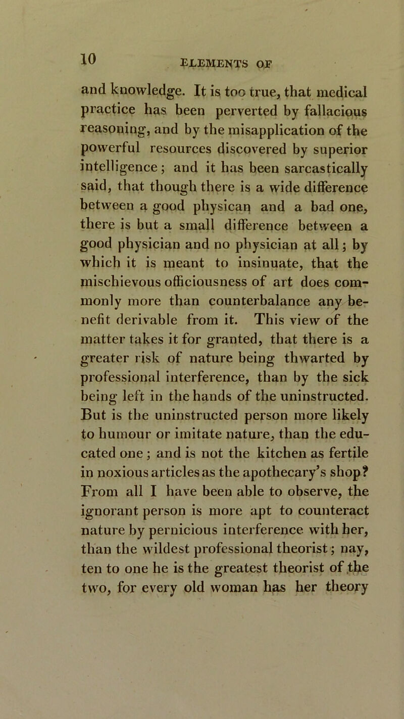 and knowledge. It is too true, that medical practice has been perverted by fallacious reasoning, and by the misapplication of the powerful resources discovered by superior intelligence ; and it has been sarcastically said, that though there is a wide difference between a good physican and a bad one, there is but a small difference between a good physician and no physician at all; by which it is meant to insinuate, that the mischievous officiousness of art does com- monly more than counterbalance any be- nefit derivable from it. This view of the matter takes it for granted, that there is a greater risk of nature being thwarted by professional interference, than by the sick being left in the hands of the uninstructed. But is the uninstructed person more likely to humour or imitate nature, than the edu- cated one ; and is not the kitchen as fertile in noxious articles as the apothecary’s shop? From all I have been able to observe, the ignorant person is more apt to counteract nature by pernicious interference with her, than the wildest professional theorist; nay, ten to one he is the greatest theorist of the two, for every old woman has her theory