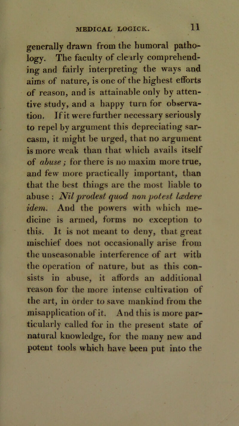 generally drawn from the humoral patho- logy. The faculty of clearly comprehend- ing and fairly interpreting the ways and aims of nature, is one of the highest efforts of reason, and is attainable only by atten- tive study, and a happy turn for observa- tion. If it were further necessary seriously to repel by argument this depreciating sar- casm, it might be urged, that no argument is more weak than that which avails itself of abuse; for there is no maxim more true, and few more practically important, than that the best things are the most liable to abuse: Nil prodest quod non potest Icedere idem. And the powers with which me- dicine is armed, forms no exception to this. It is not meant to deny, that great mischief does not occasionally arise from the unseasonable interference of art with the operation of nature, but as this con- sists in abuse, it affords an additional reason for the more intense cultivation of the art, in order to save mankind from the misapplication of it. And this is more par- ticularly called for in the present state of natural knowledge, for the many new and potent tools which have been put into the