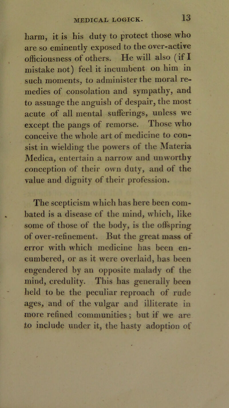 harm, it is his duty to protect those who are so eminently exposed to the over-active officiousness of others. He will also (if I mistake not) feel it incumbent on him in such moments, to administer the moral re- medies of consolation and sympathy, and to assuage the anguish of despair, the most acute of all mental sufferings, unless we except the pangs of remorse. Those who conceive the whole art of medicine to con- sist in wielding the powers of the Materia Medica, entertain a narrow and unworthy conception of their own duty, and of the value and dignity of their profession. The scepticism which has here been com- bated is a disease of the mind, which, like some of those of the body, is the offspring of over-refinement. But the great mass of error with which medicine has been en- cumbered, or as it were overlaid, has been engendered by an opposite malady of the mind, credulity. This has generally been held to he the peculiar reproach of rude ages, and of the vulgar and illiterate in more refined communities; but if we are to include under it, the hasty adoption of