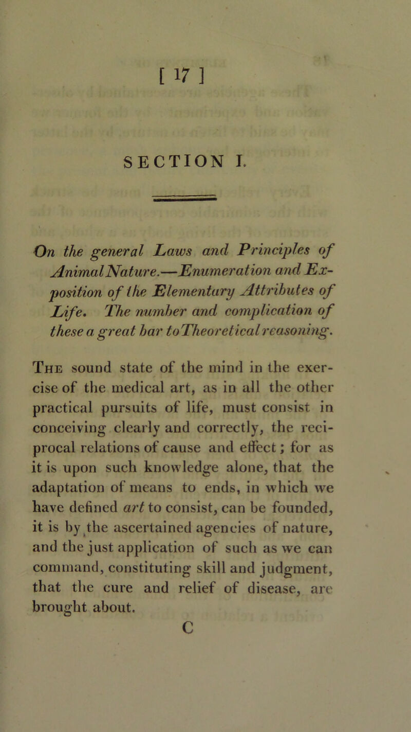 [ ir ] SECTION I. On the general Laws and Principles of AnimalNature.—Enumeration and Ex- position of the Elementary Attributes of Life. The number and complication of these a great bar toTheoreticalreasoning. The sound state of the mind in the exer- cise of the medical art, as in all the other practical pursuits of life, must consist in conceiving clearly and correctly, the reci- procal relations of cause and effect; for as it is upon such knowledge alone, that the adaptation of means to ends, in which we have defined art to consist, can be founded, it is by the ascertained agencies of nature, and the just application of such as we can command, constituting skill and judgment, that the cure and relief of disease, are brought about. C