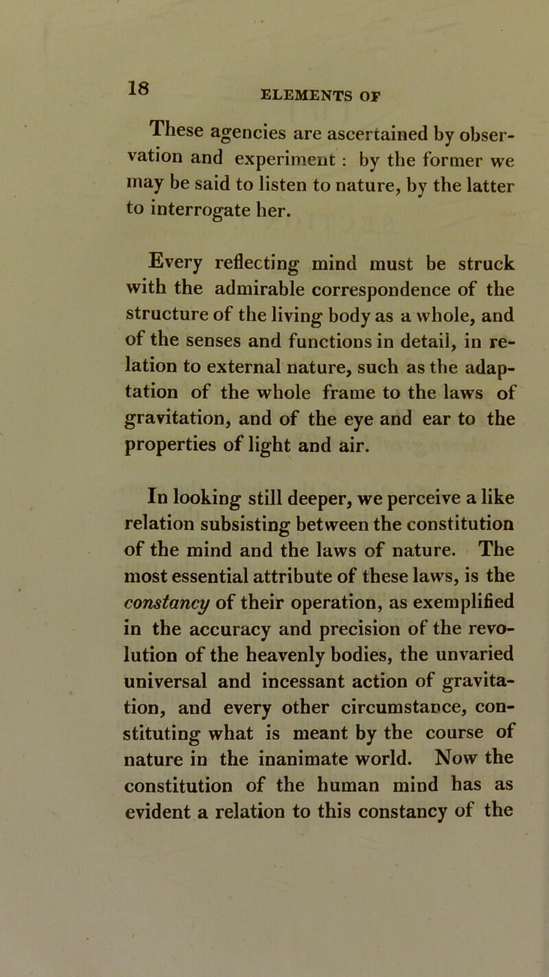 ELEMENTS OF These agencies are ascertained by obser- vation and experiment : by the former we may be said to listen to nature, by the latter to interrogate her. Every reflecting mind must be struck with the admirable correspondence of the structure of the living body as a whole, and of the senses and functions in detail, in re- lation to external nature, such as the adap- tation of the whole frame to the laws of gravitation, and of the eye and ear to the properties of light and air. In looking still deeper, we perceive a like relation subsisting between the constitution of the mind and the laws of nature. The most essential attribute of these laws, is the constancy of their operation, as exemplified in the accuracy and precision of the revo- lution of the heavenly bodies, the unvaried universal and incessant action of gravita- tion, and every other circumstance, con- stituting what is meant by the course of nature in the inanimate world. Now the constitution of the human mind has as evident a relation to this constancy of the