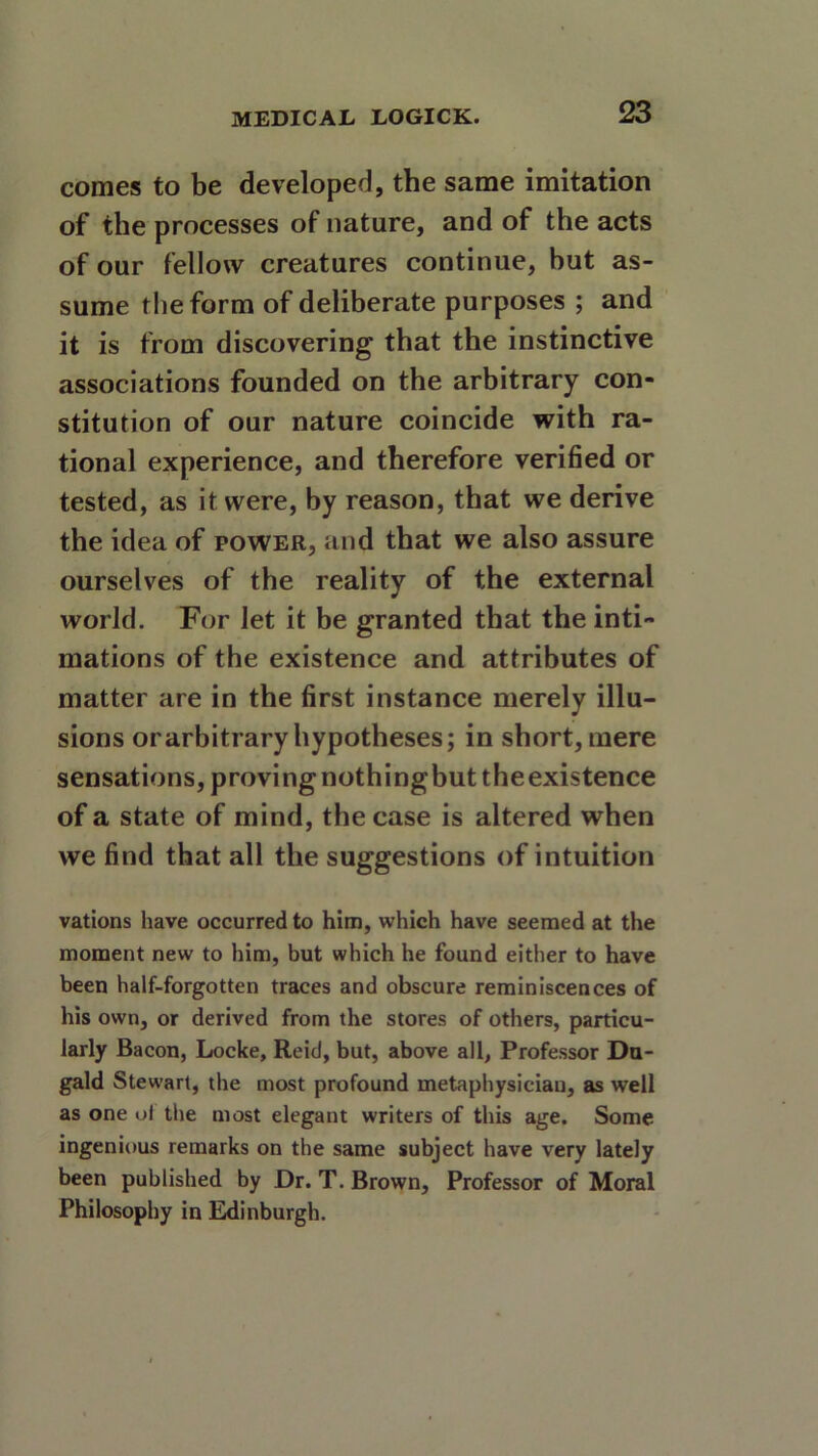 comes to be developed, the same imitation of the processes of nature, and of the acts of our fellow creatures continue, but as- sume the form of deliberate purposes ; and it is from discovering that the instinctive associations founded on the arbitrary con- stitution of our nature coincide with ra- tional experience, and therefore verified or tested, as it were, by reason, that we derive the idea of power, and that we also assure ourselves of the reality of the external world. For let it be granted that the inti- mations of the existence and attributes of matter are in the first instance merely illu- sions or arbitrary hypotheses; in short, mere sensations, proving nothingbut theexistence of a state of mind, the case is altered when we find that all the suggestions of intuition vations have occurred to him, which have seemed at the moment new to him, but which he found either to have been half-forgotten traces and obscure reminiscences of his own, or derived from the stores of others, particu- larly Bacon, Locke, Reid, but, above all, Professor Du- gald Stewart, the most profound metaphysician, as well as one ol the most elegant writers of this age. Some ingenious remarks on the same subject have very lately been published by Dr. T. Brown, Professor of Moral Philosophy in Edinburgh.