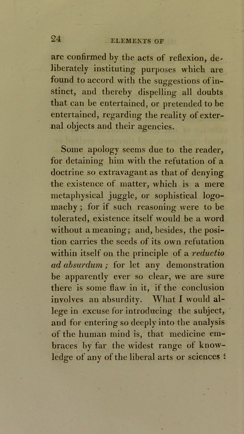 are confirmed by the acts of reflexion, de- liberately instituting purposes which are found to accord with the suggestions of in- stinct, and thereby dispelling all doubts that can be entertained, or pretended to be entertained, regarding the reality of exter- nal objects and their agencies. Some apology seems due to the reader, for detaining him with the refutation of a doctrine so extravagant as that of denying the existence of matter, which is a mere metaphysical juggle, or sophistical logo- machy ; for if such reasoning were to be tolerated, existence itself would be a word without a meaning; and, besides, the posi- tion carries the seeds of its own refutation within itself on the principle of a reductio ad absurdum; for let any demonstration be apparently ever so dear, we are sure there is some flaw in it, if the conclusion involves an absurdity. What I would al- lege in excuse for introducing the subject, and for entering so deeply into the analysis of the human mind is, that medicine em- braces by far the widest range of know- ledge of any of the liberal arts or sciences i