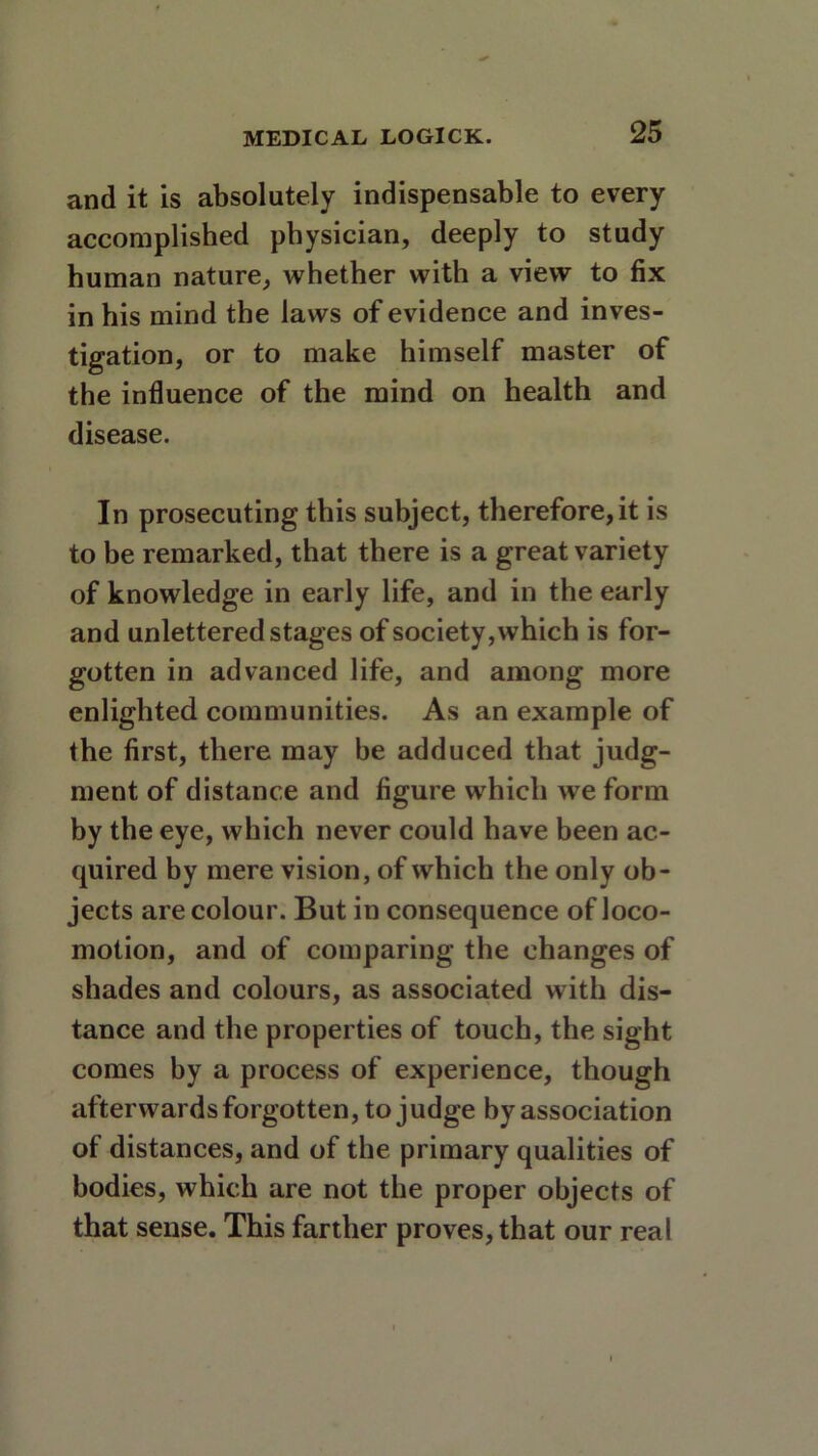 and it is absolutely indispensable to every accomplished physician, deeply to study human nature, whether with a view to fix in his mind the laws of evidence and inves- tigation, or to make himself master of the influence of the mind on health and disease. In prosecuting this subject, therefore,it is to be remarked, that there is a great variety of knowledge in early life, and in the early and unlettered stages of society, which is for- gotten in advanced life, and among more enlighted communities. As an example of the first, there may be adduced that judg- ment of distance and figure which we form by the eye, which never could have been ac- quired by mere vision, of which the only ob- jects are colour. But in consequence of loco- motion, and of comparing the changes of shades and colours, as associated with dis- tance and the properties of touch, the sight comes by a process of experience, though afterwards forgotten, to judge by association of distances, and of the primary qualities of bodies, which are not the proper objects of that sense. This farther proves, that our real