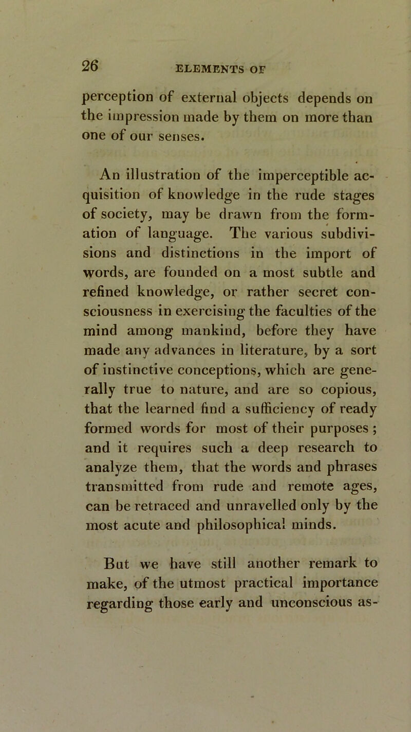 perception of external objects depends on the impression made by them on more than one of our senses. An illustration of the imperceptible ac- quisition of knowledge in the rude stages of society, may be drawn from the form- ation of language. The various subdivi- sions and distinctions in the import of words, are founded on a most subtle and refined knowledge, or rather secret con- sciousness in exercising the faculties of the mind among mankind, before they have made any advances in literature, by a sort of instinctive conceptions, which are gene- rally true to nature, and are so copious, that the learned find a sufficiency of ready formed words for most of their purposes ; and it requires such a deep research to analyze them, that the words and phrases transmitted from rude and remote ages, can be retraced and unravelled only by the most acute and philosophical minds. But we have still another remark to make, of the utmost practical importance regarding those early and unconscious as-