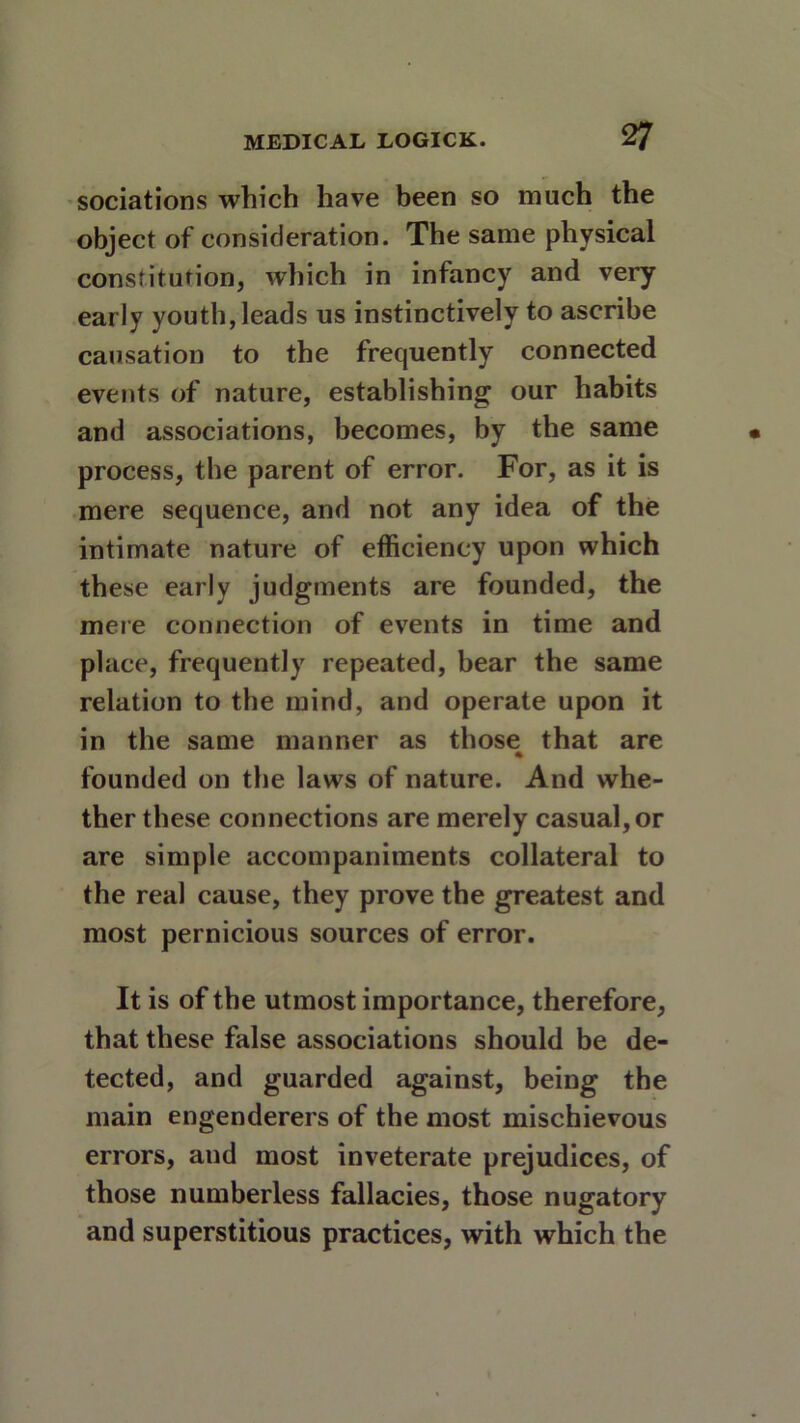 sociations which have been so much the object of consideration. The same physical constitution, which in infancy and very early youth,leads us instinctively to ascribe causation to the frequently connected events of nature, establishing our habits and associations, becomes, by the same process, the parent of error. For, as it is mere sequence, and not any idea of the intimate nature of efficiency upon which these early judgments are founded, the mere connection of events in time and place, frequently repeated, bear the same relation to the mind, and operate upon it in the same manner as those that are founded on the laws of nature. And whe- ther these connections are merely casual, or are simple accompaniments collateral to the real cause, they prove the greatest and most pernicious sources of error. It is of the utmost importance, therefore, that these false associations should be de- tected, and guarded against, being the main engenderers of the most mischievous errors, and most inveterate prejudices, of those numberless fallacies, those nugatory and superstitious practices, with which the