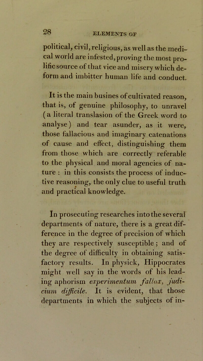 political, civil, religious, as well as the medi- cal world are infested,proving the most pro- lific source of that vice and misery which de- form and imbitter human life and conduct. It is the main busines of cultivated reason, that is, of genuine philosophy, to unravel (a literal translasion of the Greek word to analyse) and tear asunder, as it were, those fallacious and imaginary catenations of cause and effect, distinguishing them from those which are correctly referable to the physical and moral agencies of na- ture : in this consists the process of induc- tive reasoning, the only clue to useful truth and practical knowledge. In prosecuting researches into the several departments of nature, there is a great dif- ference in the degree of precision of which they are respectively susceptible; and of the degree of difficulty in obtaining satis- factory results. In pbysick, Hippocrates might well say in the words of his lead- ing aphorism emerimentum faliox, judi- cium difficile. It is evident, that those departments in which the subjects of in-