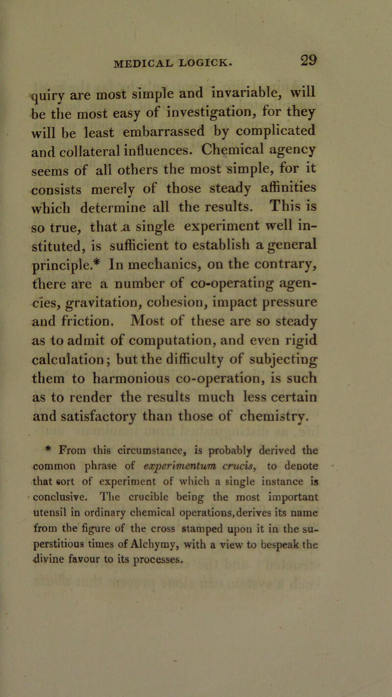 quiry are most simple and invariable, will be the most easy of investigation, for they will be least embarrassed by complicated and collateral influences. Chemical agency seems of all others the most simple, for it consists merely of those steady affinities which determine all the results. This is so true, that .a single experiment well in- stituted, is sufficient to establish a general principle* In mechanics, on the contrary, there are a number of co-operating agen- cies, gravitation, cohesion, impact pressure and friction. Most of these are so steady as to admit of computation, and even rigid calculation; but the difficulty of subjecting them to harmonious co-operation, is such as to render the results much less certain and satisfactory than those of chemistry. * From this circumstance, is probably derived the common phrase of experimentum crucis, to denote that sort of experiment of which a single instance is conclusive. The crucible being the most important utensil in ordinary chemical operations,derives its name from the figure of the cross stamped upon it in the su- perstitious times of Alchymy, with a view to bespeak the divine favour to its processes.