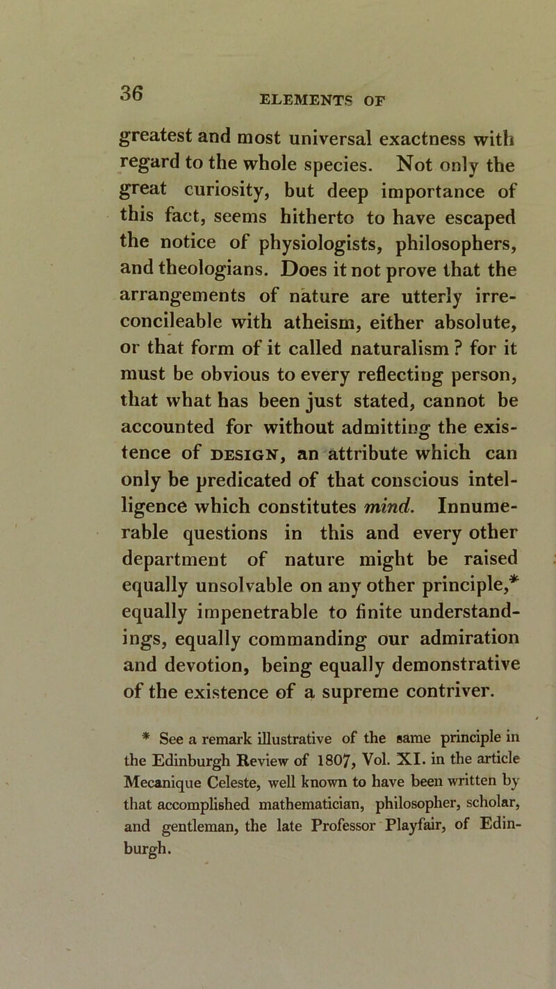 ELEMENTS OF greatest and most universal exactness with regard to the whole species. Not only the great curiosity, but deep importance of this fact, seems hitherto to have escaped the notice of physiologists, philosophers, and theologians. Does it not prove that the arrangements of nature are utterly irre- concilable with atheism, either absolute, or that form of it called naturalism ? for it must be obvious to every reflecting person, that what has been just stated, cannot be accounted for without admitting the exis- tence of design, an attribute which can only be predicated of that conscious intel- ligence which constitutes mind. Innume- rable questions in this and every other department of nature might be raised equally unsolvable on any other principle,* equally impenetrable to finite understand- ings, equally commanding our admiration and devotion, being equally demonstrative of the existence of a supreme contriver. * See a remark illustrative of the same principle in the Edinburgh Review of 1807, Vol. XI. in the article Mecanique Celeste, well known to have been written by that accomplished mathematician, philosopher, scholar, and gentleman, the late Professor Playfair, of Edin- burgh.