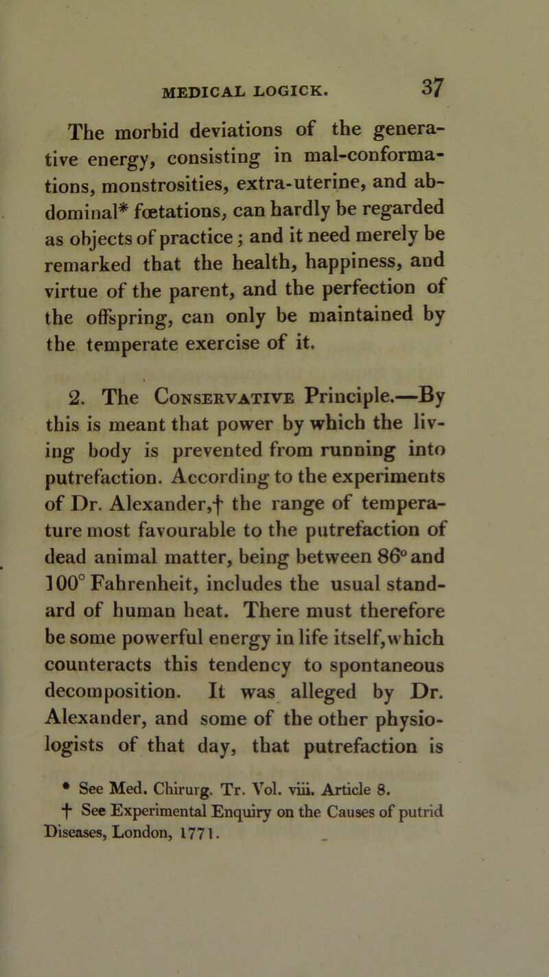 The morbid deviations of the genera- tive energy, consisting in mal-conforma- tions, monstrosities, extra-uterine, and ab- dominal* fcetations, can hardly be regarded as objects of practice; and it need merely be remarked that the health, happiness, and virtue of the parent, and the perfection of the offspring, can only be maintained by the temperate exercise of it. 2. The Conservative Principle.—By this is meant that power by which the liv- ing body is prevented from running into putrefaction. According to the experiments of Dr. Alexander,f the range of tempera- ture most favourable to the putrefaction of dead animal matter, being between 86° and 100° Fahrenheit, includes the usual stand- ard of human heat. There must therefore be some powerful energy in life itself,which counteracts this tendency to spontaneous decomposition. It was alleged by Dr. Alexander, and some of the other physio- logists of that day, that putrefaction is * See Med. Chirurg, Tr. Vol. viii. Article 8. ■f* See Experimental Enquiry on the Causes of putrid Diseases, London, 1771.