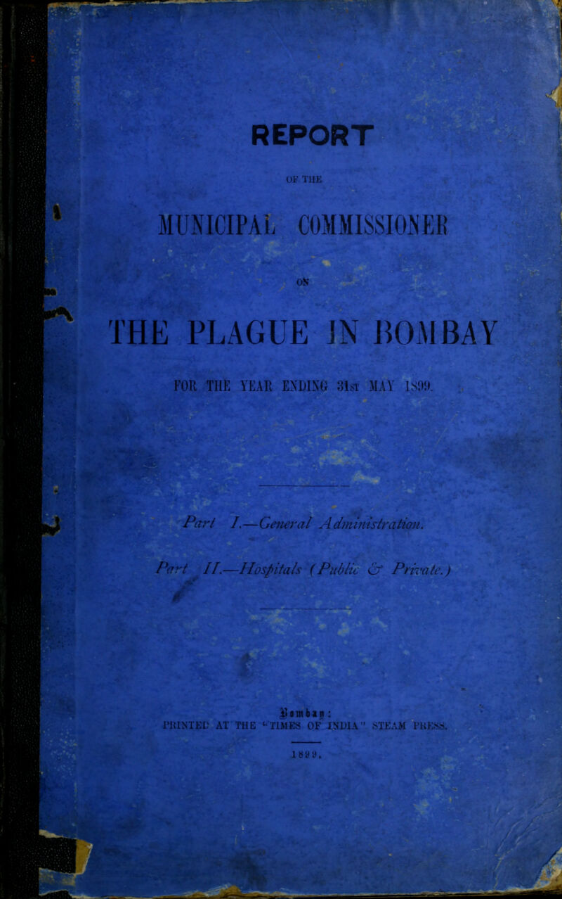 REPORT OF THE ;V/.' MUNICIPAL COMMISSIONER OK THE PLAGUE ]N BOMBAY FOR THE YEAR ENDING 31st MAY 1309. Ay * — Part I.—General Administration Part II.—Hospitals (Public & Private.) iL’Sfc D 0 m b a n : P1UNTED AT THE ‘‘TIMES OF INDIA ” STEAM PH ESS. i s y y. 5/ • ■ *