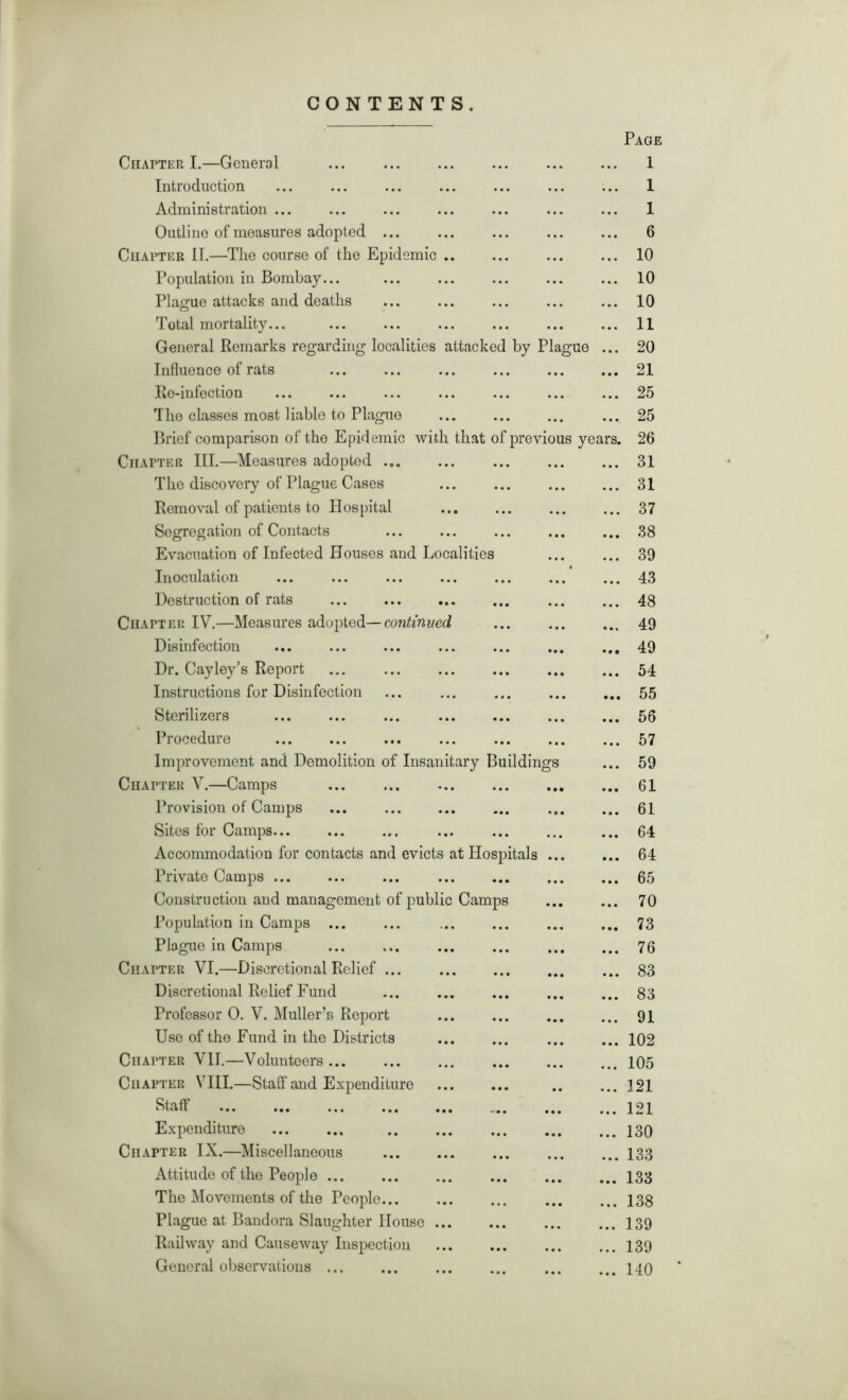 CONTENTS. Page Chapter I.—General 1 Introduction ... ... ... ... ... ... ... 1 Administration ... ... ... ... ... ... ... 1 Outline of measures adopted ... ... ... ... ... 6 Chatter II.—The course of the Epidemic 10 Population in Bombay... ... ... ... ... ... 10 Plague attacks and deaths 10 O Total mortality... ... ... ... ... ... ... 11 General Remarks regarding localities attacked by Plague ... 20 Influence of rats ... ... ... ... ... ... 21 Re-iufection ... ... ... ... ... ... ... 25 Tho classes most liable to Plague ... 25 Brief comparison of the Epidemic with that of previous years. 26 Chapter III.—Measures adopted 31 The discovery of Plague Cases ... ... ... ... 31 Removal of patients to Hospital ... ... ... ... 37 Segregation of Contacts ... ... ... ... ... 38 Evacuation of Infected Houses and Localities ... ... 39 Inoculation ... ... ... ... ... ... ... 43 Destruction of rats 48 Chapter IV.—Measures adopted— continued ... ... ... 49 Disinfection ... ... ... ... ... ... ... 49 Dr. Cayley’s Report ... 54 Instructions for Disinfection ... ... ... ... ... 55 Sterilizers ... ... ... ... ... ... ... 56 Procedure 57 Improvement and Demolition of Insanitary Buildings ... 59 Chapter V.—Camps ... 61 Provision of Camps 61 Sites for Camps ... ... 64 Accommodation for contacts and evicts at Hospitals ... ... 64 Private Camps ... ... ... ... ... ... ... 65 Construction and management of public Camps ... ... 70 Population in Camps ... ... ... ... ... ... 73 Plague in Camps 76 Chatter VI.—Discretional Relief ... 83 Discretional Relief Fund ... ... ... ... ... 83 Professor O. V. Muller’s Report ... ... ... ... 91 Use of the Fund in the Districts ... ... ... ... 102 Chatter VII.—Volunteers 105 Chapter VIII.—Staff and Expenditure ... ... .. ... 121 Staff 121 Expenditure 130 Chapter IX.—Miscellaneous 133 Attitude of the People 133 The Movements of the People 138 Plague at Bandora Slaughter House 139 Railway and Causeway Inspection 139 General observations 140