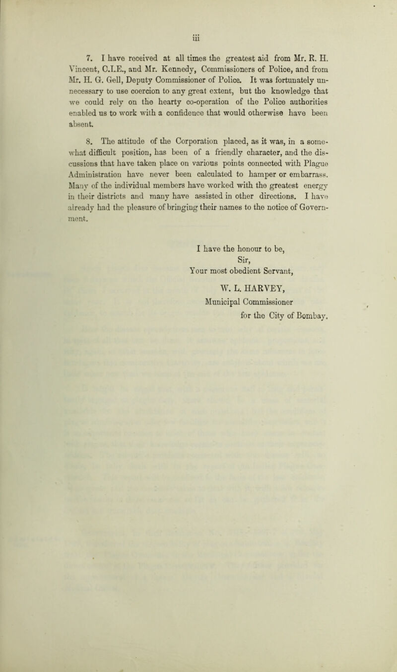 7. I have received at all times the greatest aid from Mr. R. H. Vincent, C.I.E., and Mr. Kennedy, Commissioners of Police, and from Mr. H. G. Gell, Deputy Commissioner of Police. It was fortunately un- necessary to use coercion to any great extent, but the knowledge that we could rely on the hearty co-operation of the Police authorities enabled us to work with a confidence that would otherwise have been absent. 8. The attitude of the Corporation placed, as it was, in a some- what difficult position, has been of a friendly character, and the dis- cussions that have taken place on various points connected with Plague Administration have never been calculated to hamper or embarrass. Many of the individual members have worked with the greatest energy in their districts and many have assisted in other directions. I have already had the pleasure of bringing their names to the notice of Govern- ment. I have the honour to be, Sir, Your most obedient Servant, W. L. HARVEY, Municipal Commissioner for the City of Bombay.