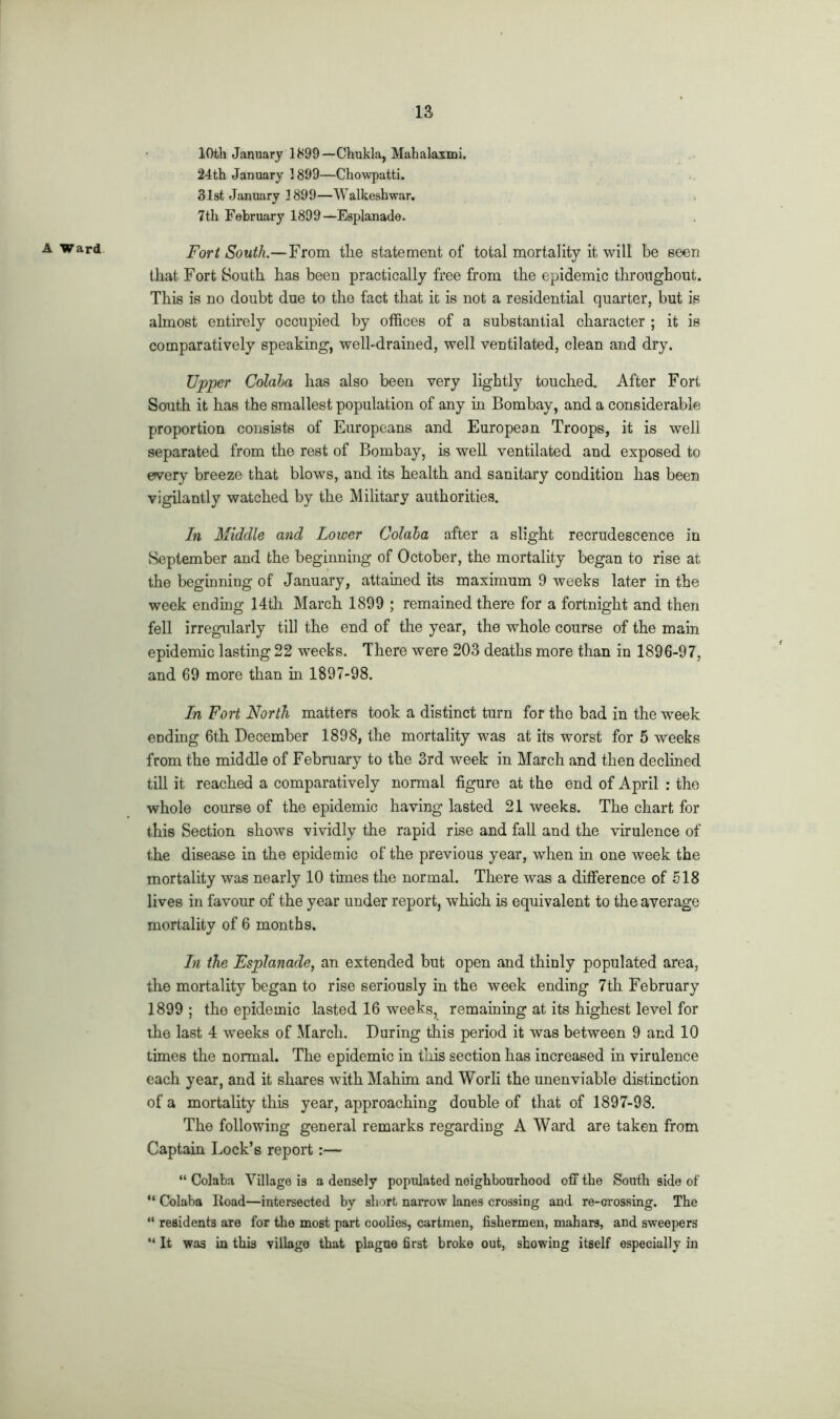 A Ward 10th January 1899— Chukla, Mahalaxmi. 24th January 1899—Chowpatti. 31st January 3899—Walkeshwar. 7th February 1899—Esplanade. Fort South.—From the statement of total mortality it will be seen that Fort South has been practically free from the epidemic throughout. This is no doubt due to the fact that it is not a residential quarter, but is almost entirely occupied by offices of a substantial character ; it is comparatively speaking, well-drained, well ventilated, clean and dry. Upper Colaha has also been very lightly touched. After Fort South it has the smallest population of any in Bombay, and a considerable proportion consists of Europeans and European Troops, it is well separated from the rest of Bombay, is well ventilated and exposed to every breeze that blows, and its health and sanitary condition has been vigilantly watched by the Military authorities. In Middle and Lower Colaha after a slight recrudescence in September and the beginning of October, the mortality began to rise at the beginning of January, attained its maximum 9 weeks later in the week ending 14th March 1899 ; remained there for a fortnight and then fell irregularly till the end of the year, the whole course of the main epidemic lasting 22 weeks. There were 203 deaths more than in 1896-97, and 69 more than in 1897-98. In Fort North matters took a distinct turn for the bad in the week ending 6th December 1898, the mortality was at its worst for 5 weeks from the middle of February to the 3rd week in March and then declined till it reached a comparatively normal figure at the end of April : the whole course of the epidemic having lasted 21 weeks. The chart for this Section shows vividly the rapid rise and fall and the virulence of the disease in the epidemic of the previous year, when in one week the mortality was nearly 10 times the normal. There was a difference of 518 lives in favour of the year under report, which is equivalent to the average mortalitv of 6 months. J In the Esplanade, an extended but open and thinly populated area, the mortality began to rise seriously in the week ending 7tli February 1899 ; the epidemic lasted 16 weeks, remaining at its highest level for the last 4 weeks of March. During this period it was between 9 and 10 times the normal. The epidemic in this section has increased in virulence each year, and it shares with Mahim and Worli the unenviable distinction of a mortality this year, approaching double of that of 1897-93. The following general remarks regarding A Ward are taken from Captain Lock’s report :— “ Colaba Village is a densely populated neighbourhood off the South side of “ Colaba Road—intersected by short narrow lanes crossing and re-crossing. The “ residents are for the most part coolies, cartmen, fishermen, mahars, and sweepers “ It was in this village that plague first broke out, showing itself especially in