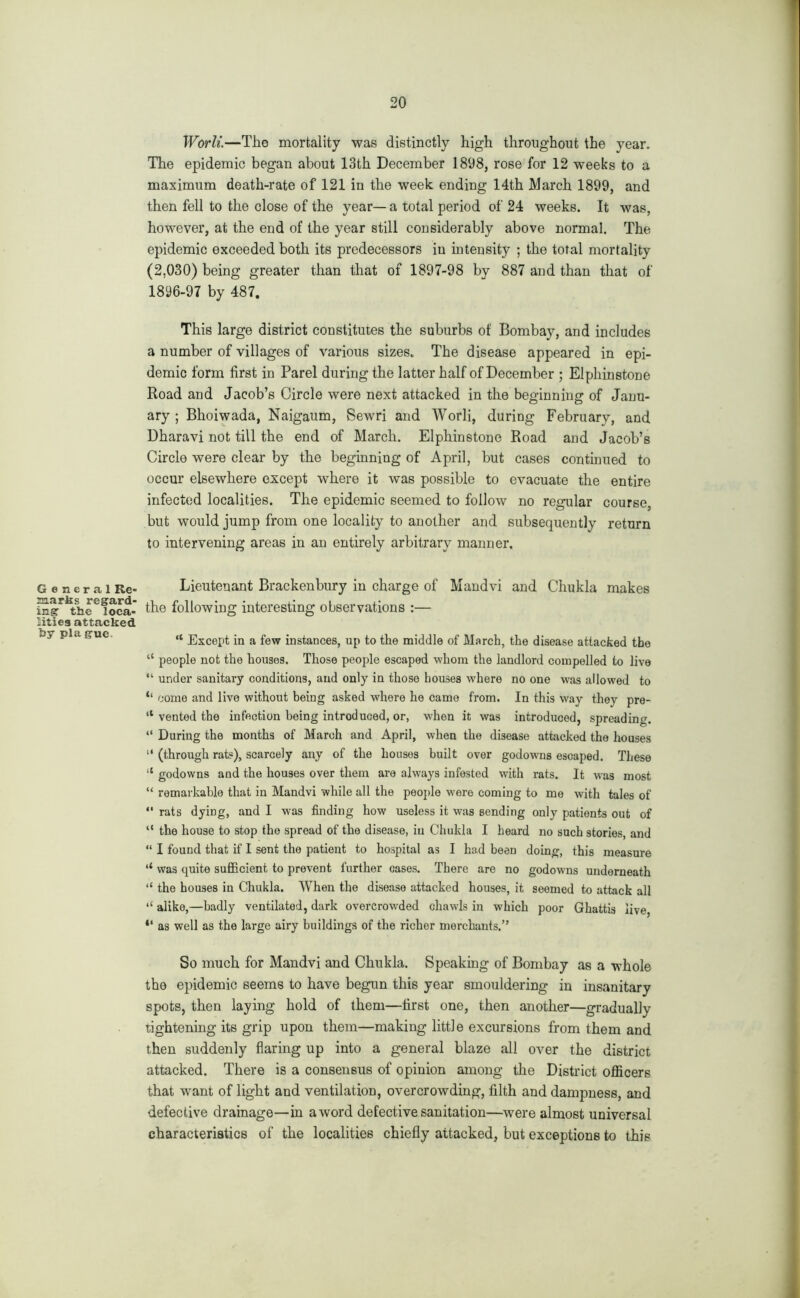 General Re- marks regard- ing’ the loca- lities attacked by pla gue. Worli.—The mortality was distinctly high throughout the year. The epidemic began about 13th December 1898, rose for 12 weeks to a maximum death-rate of 121 in the week ending 14th March 1899, and then fell to the close of the year— a total period of 24 weeks. It was, however, at the end of the year still considerably above normal. The epidemic exceeded both its predecessors in intensity ; the total mortality (2,030) being greater than that of 1897-98 by 887 and than that of 1896-97 by 487. This large district constitutes the suburbs of Bombay, and includes a number of villages of various sizes. The disease appeared in epi- demic form first in Parel during the latter half of December ; Elphinstone Road and Jacob’s Circle were next attacked in the beginning of Janu- ary ; Bhoiwada, Naigaum, Sewri and Worli, during February, and Dharavi not till the end of March. Elphinstone Road and Jacob’s Circle were clear by the beginning of April, but cases continued to occur elsewhere except where it was possible to evacuate the entire infected localities. The epidemic seemed to follow no regular course, but would jump from one locality to another and subsequently return to intervening areas in an entirely arbitrary manner. Lieutenant Brackenbury in charge of Mandvi and Chukla makes the following interesting observations :— “ Except in a few instances, up to the middle of March, the disease attacked the “ people not the houses. Those people escaped whom the landlord compelled to live “ under sanitary conditions, and only in those houses where no one was allowed to tl come and live without being asked where he came from. In this way they pre- sented the infection being introduced, or, when it was introduced, spreading. “ During the months of March and April, when the disease attacked the houses “ (through rats), scarcely any of the houses built over godowns escaped. These “ godowns and the houses over them are always infested with rats. It was most “ remarkable that in Mandvi while all the people were coming to me with tales of “ rats dying, and I was finding how useless it was sending only patients out of “ the house to stop the spread of the disease, in Chukla I heard no such stories, and “ I found that if I sent the patient to hospital as I had been doing, this measure ‘‘ was quite sufficient to prevent further cases. There are no godowns underneath “ the houses in Chukla. When the disease attacked houses, it seemed to attack all ‘‘ alike,—badly ventilated, dark overcrowded chawls in which poor Ghattis live, as well as the large airy buildings of the richer merchants.” So much for Mandvi and Chukla. Speaking of Bombay as a whole the epidemic seems to have begun this year smouldering in insanitary spots, then laying hold of them—first one, then another—gradually tightening its grip upon them—making little excursions from them and then suddenly flaring up into a general blaze all over the district attacked. There is a consensus of opinion among the District officers that want of light and ventilation, overcrowding, filth and dampness, and defective drainage—in a word defective sanitation—were almost universal characteristics of the localities chiefly attacked, but exceptions to this