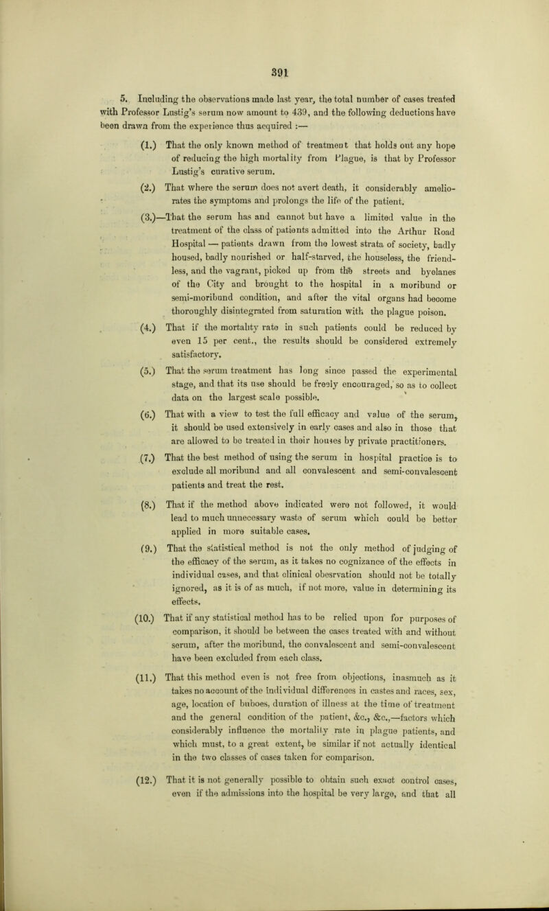 5. Including the observations made last year, the total number of cases treated with Professor Lustig’s serum now amount to 439, and the following deductions have been drawn from the experience thus acquired :— (1.) That the only known method of treatment that holds out any hope of reducing the high mortality from Plague, is that by Professor Lustig’s curative serum. (2.) That where the serum does not avert death, it considerably amelio- rates the symptoms and prolongs the life of the patient. (3.)—That the serum has and cannot but have a limited value in the treatment of the class of patients admitted into the Arthur Road Hospital — patients drawn from the lowest strata of society, badly housed, badly nourished or half-starved, the houseless, the friend- less, and the vagrant, picked up from thb streets and byelanes of the City and brought to the hospital in a moribund or semi-moribund condition, and after the vital organs had become thoroughly disintegrated from saturation with the plague poison. (4.) That if the mortality rate in such patients could be reduced by even 15 per cent., the results should be considered extremely satisfactory. (5.) That the serum treatment has long since passed the experimental stage, and that its use should be freely encouraged, so as to collect data on the largest scale possible. (6.) That with a view to test the full efficacy and value of the serum, it should be used extensively in early cases and also in those that are allowed to be treated in their houses by private practitioners. (7.) That the best method of using the serum in hospital practice is to exclude all moribund and all convalescent and semi-convalescent patients and treat the rest. (8.) That if the method above indicated were not followed, it would lead to much unnecessary waste of serum which could be better applied in more suitable cases. (9.) That the statistical method is not the only method of judging of the efficacy of the serum, as it takes no cognizance of the effects in individual cases, and that clinical obesrvation should not be totally ignored, as it is of as much, if not more, value in determining its effects. (10.) That if any statistical method has to be relied upon for purposes of comparison, it should be between the cases treated with and without serum, after the moribund, the convalescent and semi-convalescent have been excluded from each class. (11.) That this method even is not free from objections, inasmuch as it takes no account of the individual differences in castes and races, sex, age, location of buboes, duration of illness at the time of treatment and the general condition of the patient, &c., &c.,—factors which considerably influence the mortality rate in plague patients, and which must, to a great extent, be similar if not actually identical in the two classes of cases taken for comparison. (12.) That it is not generally possible to obtain such exact control cases, even if the admissions into the hospital be very large, and that all