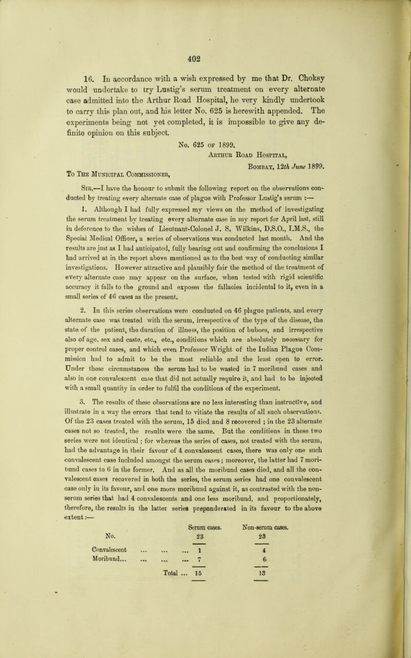 16. In accordance witli a wish expressed by me that Dr. Choksy would undertake to try Lustig’s serum treatment on every alternate case admitted into the Arthur Road Hospital, he very kindly undertook to carry this plan out, and his letter No. 625 is herewith appended. The experiments being not yet completed, it is impossible to give any de- finite opinion on this subject. No. 625 of 1899. Arthur Road Hospital, Bombay, 12th June 1899. To The Municipal Commissioner, Sir,—I have the honour to submit the following report on the observations con- ducted by treating every alternate case of plague with Professor Lustig’s serum :— 1. Although I had fully expressed my views on the method of investigating the serum treatment by treating every alternate case in my report for April last, still in deference to the wishes of Lieutnant-Colonel J. S. Wilkins, D.S.O., I.M.S., the Special Medical Officer, a series of observations was conducted last month. And the results are just as I had anticipated, fully bearing out and confirming the conclusions I had arrived at in the report above mentioned as to the best way of conducting similar investigations. However attractive and plausibly fair the method of the treatment of every alternate case may appear on the surface, when tested with rigid scientific accuracy it falls to the ground and exposes the fallacies incidental to it, even in a small series of 46 cases as the present. 2. In this series observations were conducted on 46 plague patients, and every alternate case was treated with the serum, irrespective of the type of the disease, the state of the patient, the duration of illness, the position of buboes, and irrespective also of age, sex and caste, etc., etc., conditions which are absolutely necessary for proper control cases, and which even Professor Wright of the Indian Plague Com- mission had to admit to be the most reliable and the least open to error. Under these circumstances the serum had to be wasted in 7 moribund cases and also in one convalescent case that did not actually require it, and had to be injected with a small quantity in order to fulfil the conditions of the experiment. 3. The results of these observations are no less interesting than instructive, and illustrate in a way the errors that tend to vitiate the results of all such observation*. Of the 23 cases treated with the serum, 15 died and 8 recovered ; in the 23 alternate cases not so treated, the results were the same. But the conditions in these two series were not identical ; for whereas the series of cases, not treated with the serum, had the advantage in their favour of 4 convalescent cases, there was only one such convalescent case included amongst the serum cases ; moreover, the latter had 7 mori- bund cases to 6 in the former. And as all the moribund cases died, and all the con- valescent oase3 recovered in both the series, the serum series had one convalescent case only in its favour, and one more moribund against it, as contrasted with the non- serum series that had 4 convalescents and one less moribund, and proportionately, therefore, the results in the latter series preponderated in its favour to the above extent:— Serum cases. Non-serum cases. No. 23 23 Convalescent l 4 Moribund 7 6 Total ... 15 13