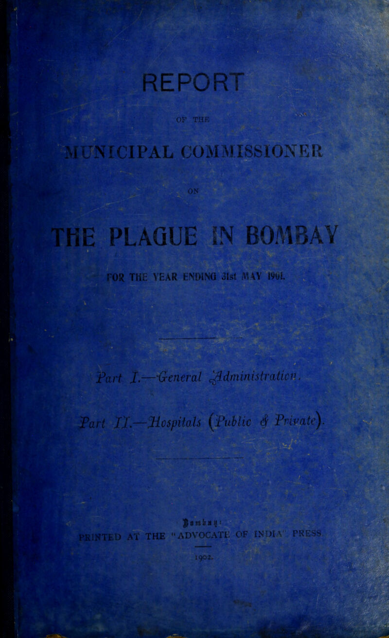 REPOR ' I I OP THE pa NICIPAL COMMISSIONER ON r' . • THE PLAQUE IN BOMBAY OR THE YEAR ENDING 31st AUY 1901. &r/ Part J.—'General ^.dminutraticn. Par/ I).—Mospitals (Public $ Private) r • % |ottlh it i 1902.