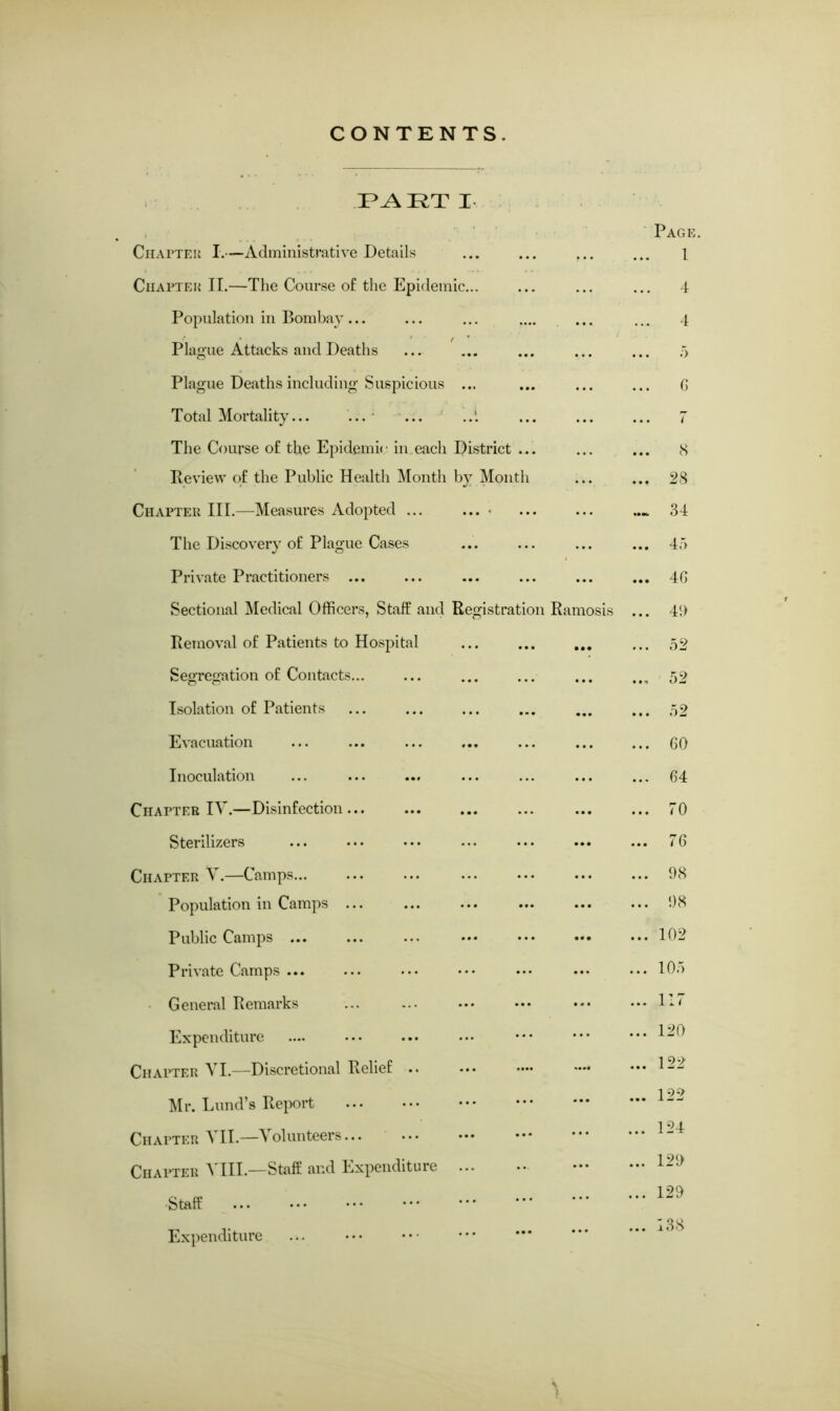 CONTENTS. PART I Chattel I.—Administrative Details ... ... ... Chapter II.—The Course of the Epidemic... Population in Bombay ... Plague Attacks and Deaths Plague Deaths including Suspicious ... Total Mortality... ... ... The Course of the Epidemic in each District ... Review of the Public Health Month by Month Chapter III.—Measures Adopted ... .... The Discovery of Plague Cases Private Practitioners ... Sectional Medical Officers, Staff and Registration Ramosis Removal of Patients to Hospital Segregation of Contacts Isolation of Patients Evacuation Inoculation Chapter IV.—Disinfection Sterilizers Chapter V.—Camps... Population in Camps Public Camps ... Private Camps ... General Remarks Expenditure Chapter VI.—Discretional Relief .. Mr. Lund’s Report Chapter VII.—Volunteers... Chapter A III.—Staff and Expenditure •Staff ... Expenditure Page 1 4 4 5 6 7 8 28 34 45 4G 41) 52 52 52 60 64 70 76 98 98 102 105 117 120 122 122 124 129 129 138 t