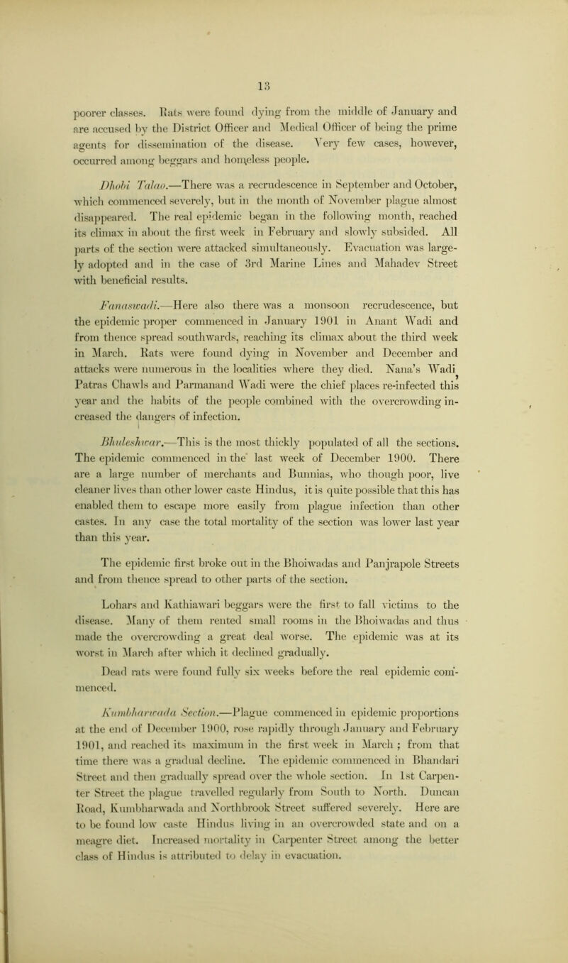 poorer classes. Rats were found dying from the middle of January and are accused by the District Officer and Medical Officer of being the prime agents for dissemination of the disease. Very few cases, however, occurred among beggars and homeless people. Dhobi Tcilao.—There was a recrudescence in September and October, which commenced severely, but in the month of November plague almost disappeared. The real epidemic began in the following month, reached its climax in about the first week in February and slowly subsided. All parts of the section were attacked simultaneously. Evacuation was large- ly adopted and in the case of 3rd Marine Lines and Mahadev Street with beneficial results. Fanaswacli.—Here also there was a monsoon recrudescence, but the epidemic proper commenced in January 1901 in Anant Wadi and from thence spread southwards, reaching its climax about the third week in March. Rats were found dying in November and December and attacks were numerous in the localities where they died. Nana’s Wadi Patras Chawls and Parmanand Wadi were the chief places re-infected this year and the habits of the people combined with the overcrowding in- creased the dangers of infection. I n Blndeshwar.—This is the most thickly populated of all the sections. The epidemic commenced in the last week of December 1900. There are a large number of merchants and Bunnias, who though poor, live cleaner lives than other lower caste Hindus, it is quite possible that this has enabled them to escape more easily from plague infection than other castes. Tn any case the total mortality of the section was lower last year than this year. The epidemic first broke out in the Bhoiwadas and Panjrapole Streets and from thence spread to other parts of the section. Dollars and Kathiawari beggars were the first to fall victims to the disease. Many of them rented small rooms in the Bhoiwadas and thus made the overcrowding a great deal worse. The epidemic was at its worst in March after which it declined gradually. Dead rats were found fully six weeks before the real epidemic com- menced. Kumbharicada Section.—Plague commenced in epidemic proportions at the end of December 1900, rose rapidly through January and February 1901, and reached its maximum in the first week in March ; from that time there was a gradual decline. The epidemic commenced in Bhandari Street and then gradually spread over the whole section. In 1st Carpen- ter Street the plague travelled regularly from South to North. Duncan Road, Kumbharwada and Northbrook Street suffered severely. Here are to be found Ioav caste Hindus living in an overcrowded state and on a meagre diet. Increased mortality in Carpenter Street among the better class of Hindus is attributed to delay in evacuation.