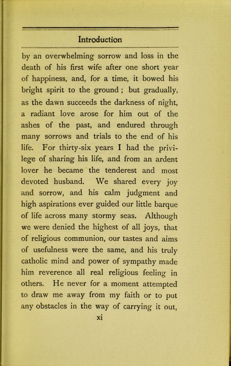 by an overwhelming sorrow and loss in the death of his first wife after one short year of happiness, and, for a time, it bowed his bright spirit to the ground ; but gradually, as the dawn succeeds the darkness of night, a radiant love arose for him out of the ashes of the past, and endured through many sorrows and trials to the end of his life. For thirty-six years I had the privi- lege of sharing his life, and from an ardent lover he became the tenderest and most devoted husband. We shared every joy and sorrow, and his calm judgment and high aspirations ever guided our little barque of life across many stormy seas. Although we were denied the highest of all joys, that of religious communion, our tastes and aims of usefulness were the same, and his truly catholic mind and power of sympathy made him reverence all real religious feeling in others. He never for a moment attempted to draw me away from my faith or to put any obstacles in the way of carrying it out.