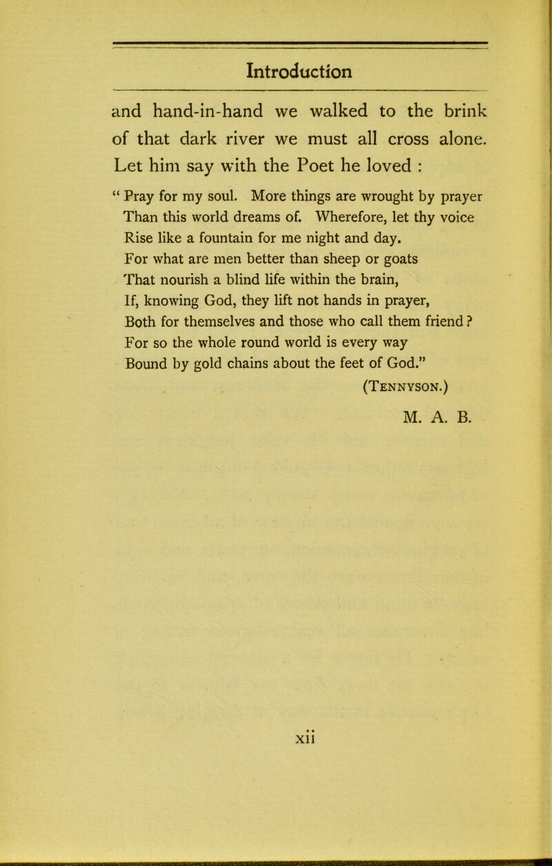 and hand-in-hand we walked to the brink of that dark river we must all cross alone. Let him say with the Poet he loved : “ Pray for my soul. More things are wrought by prayer Than this world dreams of. Wherefore, let thy voice Rise like a fountain for me night and day. For what are men better than sheep or goats That nourish a blind life within the brain, If, knowing God, they lift not hands in prayer. Both for themselves and those who call them friend ? For so the whole round world is every way Bound by gold chains about the feet of God.” (Tennyson.) M. A. B. XI1