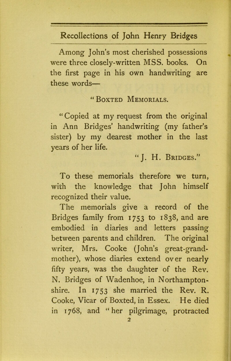 Among John’s most cherished possessions were three closely-written MSS. books. On the first page in his own handwriting are these words— “ Boxted Memorials. “ Copied at my request from the original in Ann Bridges’ handwriting (my father’s sister) by my dearest mother in the last years of her life. “J. H. Bridges.” To these memorials therefore we turn, with the knowledge that John himself recognized their value. The memorials give a record of the Bridges family from 1753 to 1838, and are embodied in diaries and letters passing between parents and children. The original writer, Mrs. Cooke (John’s great-grand- mother), whose diaries extend over nearly fifty years, was the daughter of the Rev. N. Bridges of Wadenhoe, in Northampton- shire. In 1753 she married the Rev. R. Cooke, Vicar of Boxted, in Essex. He died in 1768, and “her pilgrimage, protracted
