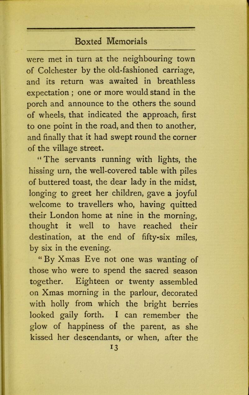 were met in turn at the neighbouring town of Colchester by the old-fashioned carriage, and its return was awaited in breathless expectation ; one or more would stand in the porch and announce to the others the sound of wheels, that indicated the approach, first to one point in the road, and then to another, and finally that it had swept round the corner of the village street. “ The servants running with lights, the hissing urn, the well-covered table with piles of buttered toast, the dear lady in the midst, longing to greet her children, gave a joyful welcome to travellers who, having quitted their London home at nine in the morning, thought it well to have reached their destination, at the end of fifty-six miles, by six in the evening. “ By Xmas Eve not one was wanting of those who were to spend the sacred season together. Eighteen or twenty assembled on Xmas morning in the parlour, decorated with holly from which the bright berries looked gaily forth. I can remember the glow of happiness of the parent, as she kissed her descendants, or when, after the