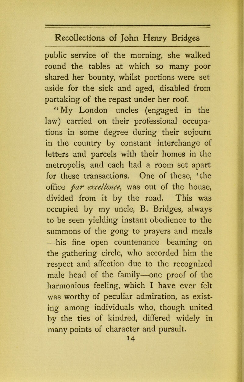 public service of the morning, she walked round the tables at which so many poor shared her bounty, whilst portions were set aside for the sick and aged, disabled from partaking of the repast under her roof. “My London uncles (engaged in the law) carried on their professional occupa- tions in some degree during their sojourn in the country by constant interchange of letters and parcels with their homes in the metropolis, and each had a room set apart for these transactions. One of these, ‘the office par excellenccy was out of the house, divided from it by the road. This was occupied by my uncle, B. Bridges, always to be seen yielding instant obedience to the summons of the gong to prayers and meals —his fine open countenance beaming on the gathering circle, who accorded him the respect and affection due to the recognized male head of the family—one proof of the harmonious feeling, which I have ever felt was worthy of peculiar admiration, as exist- ing among individuals who, though united by the ties of kindred, differed widely in many points of character and pursuit.