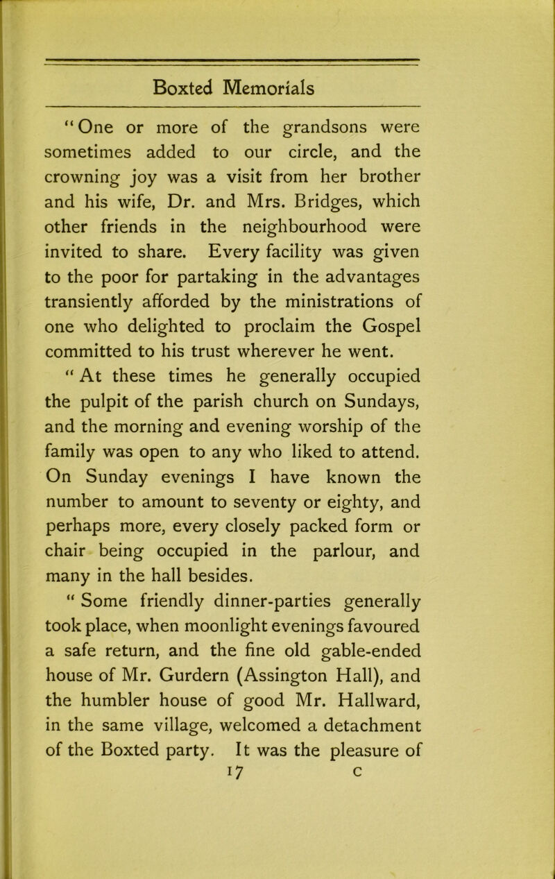 “ One or more of the grandsons were sometimes added to our circle, and the crowning joy was a visit from her brother and his wife, Dr. and Mrs. Bridges, which other friends in the neighbourhood were invited to share. Every facility was given to the poor for partaking in the advantages transiently afforded by the ministrations of one who delighted to proclaim the Gospel committed to his trust wherever he went. “ At these times he generally occupied the pulpit of the parish church on Sundays, and the morning and evening worship of the family was open to any who liked to attend. On Sunday evenings I have known the number to amount to seventy or eighty, and perhaps more, every closely packed form or chair being occupied in the parlour, and many in the hall besides. “ Some friendly dinner-parties generally took place, when moonlight evenings favoured a safe return, and the fine old gable-ended house of Mr. Gurdern (Assington Hall), and the humbler house of good Mr. Hallward, in the same village, welcomed a detachment of the Boxted party. It was the pleasure of