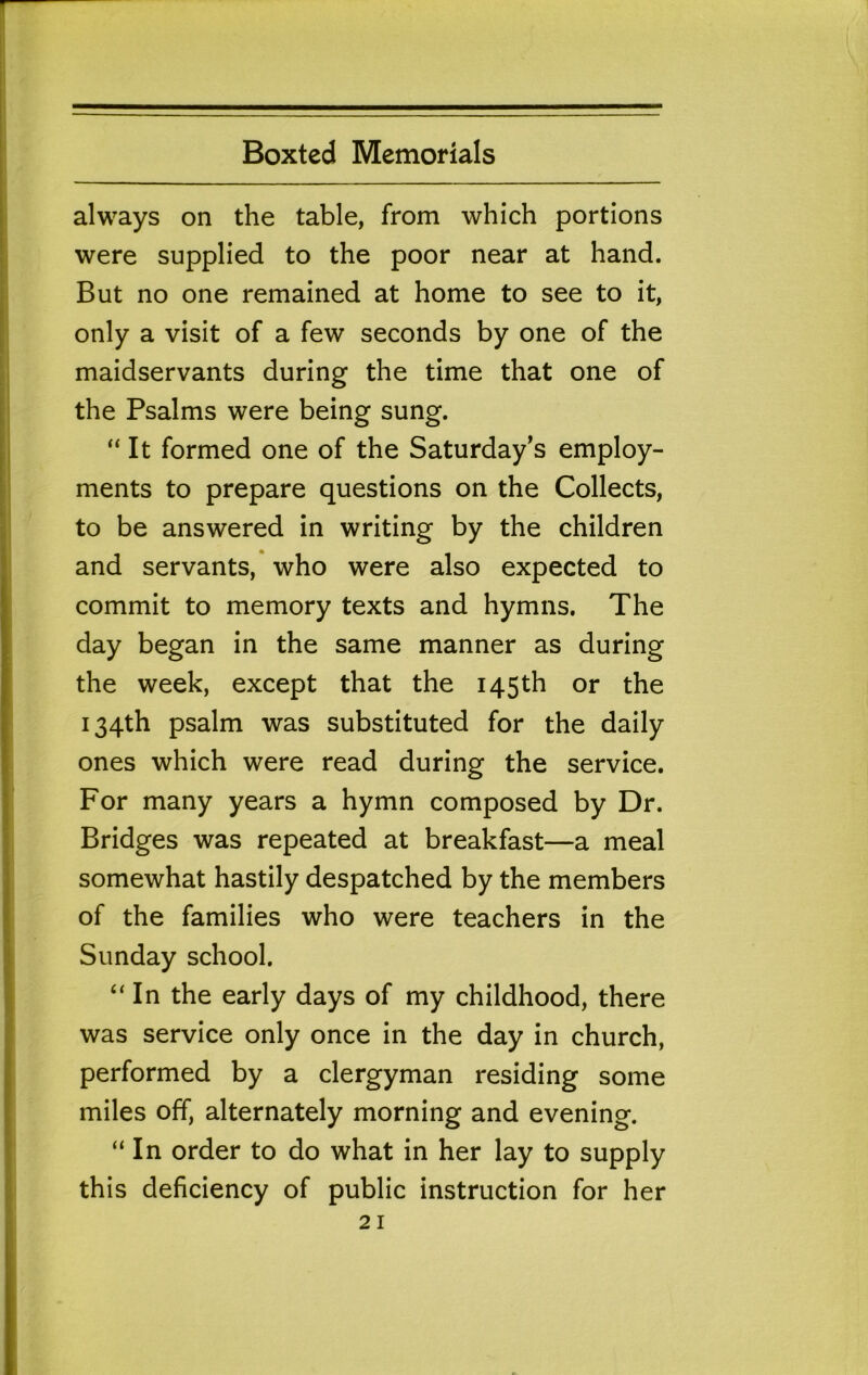 always on the table, from which portions were supplied to the poor near at hand. But no one remained at home to see to it, only a visit of a few seconds by one of the maidservants during the time that one of the Psalms were being sung. “It formed one of the Saturday's employ- ments to prepare questions on the Collects, to be answered in writing by the children and servants, who were also expected to commit to memory texts and hymns. The day began in the same manner as during the week, except that the 145th or the 134th psalm was substituted for the daily ones which were read during the service. For many years a hymn composed by Dr. Bridges was repeated at breakfast—a meal somewhat hastily despatched by the members of the families who were teachers in the Sunday school. “ In the early days of my childhood, there was service only once in the day in church, performed by a clergyman residing some miles off, alternately morning and evening. “In order to do what in her lay to supply this deficiency of public instruction for her