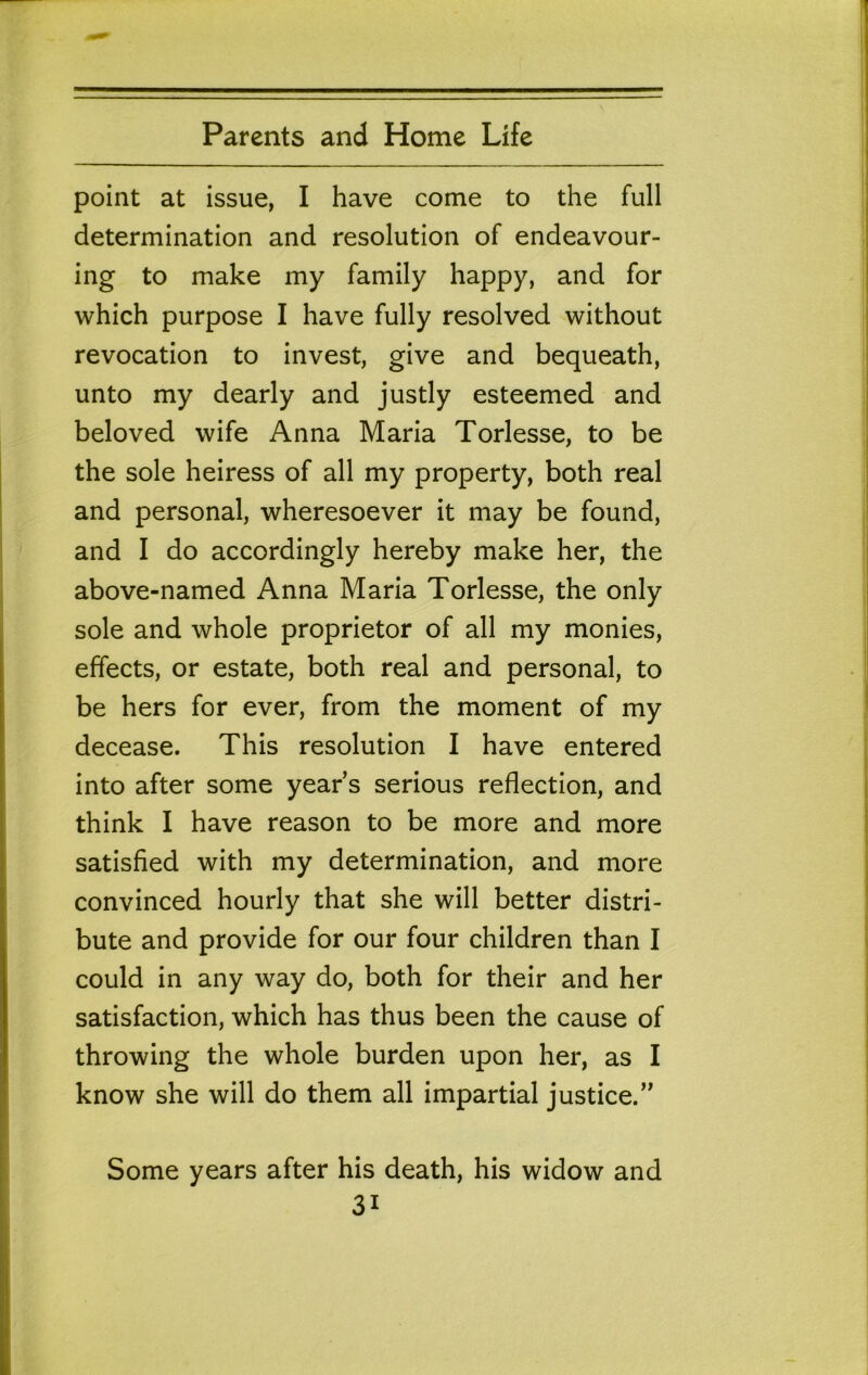 point at issue, I have come to the full determination and resolution of endeavour- ing to make my family happy, and for which purpose I have fully resolved without revocation to invest, give and bequeath, unto my dearly and justly esteemed and beloved wife Anna Maria Torlesse, to be the sole heiress of all my property, both real and personal, wheresoever it may be found, and I do accordingly hereby make her, the above-named Anna Maria Torlesse, the only sole and whole proprietor of all my monies, effects, or estate, both real and personal, to be hers for ever, from the moment of my decease. This resolution I have entered into after some year s serious reflection, and think I have reason to be more and more satisfied with my determination, and more convinced hourly that she will better distri- bute and provide for our four children than I could in any way do, both for their and her satisfaction, which has thus been the cause of throwing the whole burden upon her, as I know she will do them all impartial justice.’' Some years after his death, his widow and