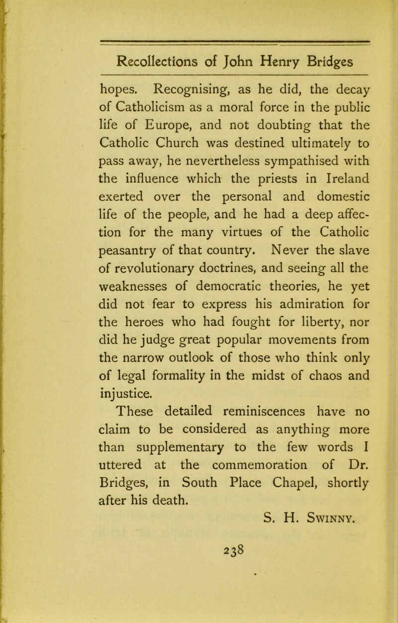 hopes. Recognising, as he did, the decay of Catholicism as a moral force in the public life of Europe, and not doubting that the Catholic Church was destined ultimately to pass away, he nevertheless sympathised with the influence which the priests in Ireland exerted over the personal and domestic life of the people, and he had a deep affec- tion for the many virtues of the Catholic peasantry of that country. Never the slave of revolutionary doctrines, and seeing all the weaknesses of democratic theories, he yet did not fear to express his admiration for the heroes who had fought for liberty, nor did he judge great popular movements from the narrow outlook of those who think only of legal formality in the midst of chaos and injustice. These detailed reminiscences have no claim to be considered as anything more than supplementary to the few words I uttered at the commemoration of Dr. Bridges, in South Place Chapel, shortly after his death. S. H. SWINNY.