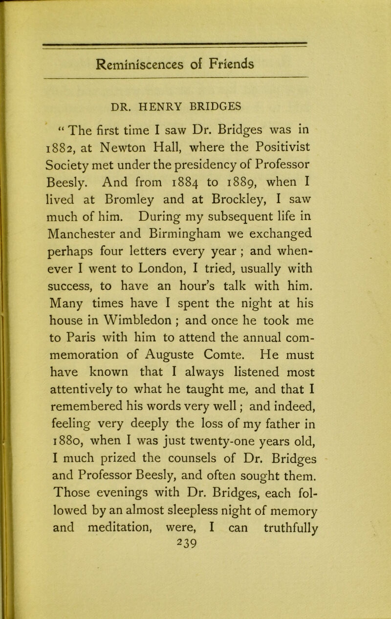 DR. HENRY BRIDGES “ The first time I saw Dr. Bridges was in 1882, at Newton Hall, where the Positivist Society met under the presidency of Professor Beesly. And from 1884 to 1889, when I lived at Bromley and at Brockley, I saw much of him. During my subsequent life in Manchester and Birmingham we exchanged perhaps four letters every year ; and when- ever I went to London, I tried, usually with success, to have an houPs talk with him. Many times have I spent the night at his house in Wimbledon ; and once he took me to Paris with him to attend the annual com- memoration of Auguste Comte. He must have known that I always listened most attentively to what he taught me, and that I remembered his words very well; and indeed, feeling very deeply the loss of my father in 1880, when I was just twenty-one years old, I much prized the counsels of Dr. Bridges and Professor Beesly, and often sought them. Those evenings with Dr. Bridges, each fol- lowed by an almost sleepless night of memory and meditation, were, I can truthfully