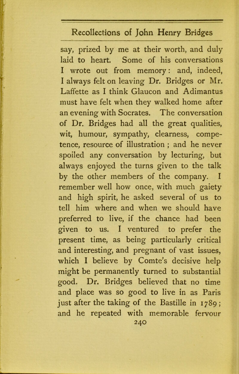 say, prized by me at their worth, and duly laid to heart. Some of his conversations I wrote out from memory: and, indeed, I always felt on leaving Dr. Bridges or Mr. Laffette as I think Glaucon and Adimantus must have felt when they walked home after an evening with Socrates. The conversation of Dr. Bridges had all the great qualities, wit, humour, sympathy, clearness, compe- tence, resource of illustration ; and he never spoiled any conversation by lecturing, but always enjoyed the turns given to the talk by the other members of the company. I remember well how once, with much gaiety and high spirit, he asked several of us to tell him where and when we should have preferred to live, if the chance had been given to us. I ventured to prefer the present time, as being particularly critical and interesting, and pregnant of vast issues, which I believe by Comte’s decisive help might be permanently turned to substantial good. Dr. Bridges believed that no time and place was so good to live in as Paris just after the taking of the Bastille in 1789; and he repeated with memorable fervour