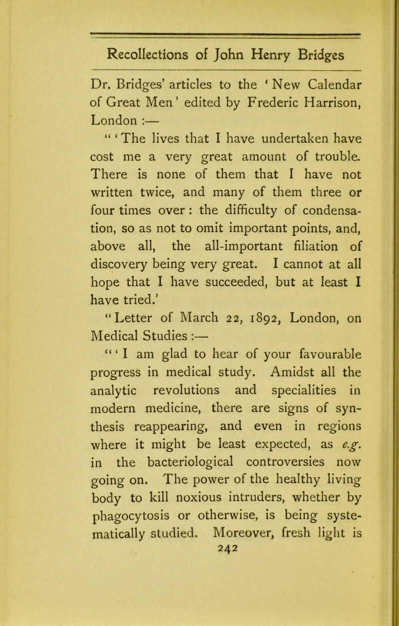 Dr. Bridges’ articles to the ‘ New Calendar of Great Men’ edited by Frederic Harrison, London :— “ ‘ The lives that I have undertaken have cost me a very great amount of trouble. There is none of them that I have not written twice, and many of them three or four times over : the difficulty of condensa- tion, so as not to omit important points, and, above all, the all-important filiation of discovery being very great. I cannot at all hope that I have succeeded, but at least I have tried.’ “Letter of March 22, 1892, London, on Medical Studies :— “ ‘ I am glad to hear of your favourable progress in medical study. Amidst all the analytic revolutions and specialities in modern medicine, there are signs of syn- thesis reappearing, and even in regions where it might be least expected, as e.g, in the bacteriological controversies now going on. The power of the healthy living body to kill noxious intruders, whether by phagocytosis or otherwise, is being syste- matically studied. Moreover, fresh light is