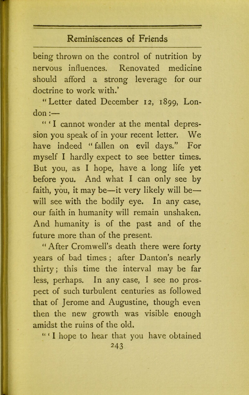 being thrown on the control of nutrition by nervous influences. Renovated medicine should afford a strong leverage for our doctrine to work with.’ “Letter dated December 12, 1899, Lon- don :— “ ‘ I cannot wonder at the mental depres- sion you speak of in your recent letter. We i have indeed “ fallen on evil days.” For I myself I hardly expect to see better times. But you, as I hope, have a long life yet ^ before you. And what I can only see by ; faith, you, it may be—it very likely will be— : will see with the bodily eye. In any case, our faith in humanity will remain unshaken. » And humanity is of the past and of the I future more than of the present. ; “ After Cromwell’s death there were forty ! years of bad times ; after Danton’s nearly * thirty; this time the interval may be far less, perhaps. In any case, I see no pros- pect of such turbulent centuries as followed that of Jerome and Augustine, though even then the new growth was visible enough amidst the ruins of the old, “ ‘ 1 hope to hear that you have obtained 243 i ' I 1 I i i i