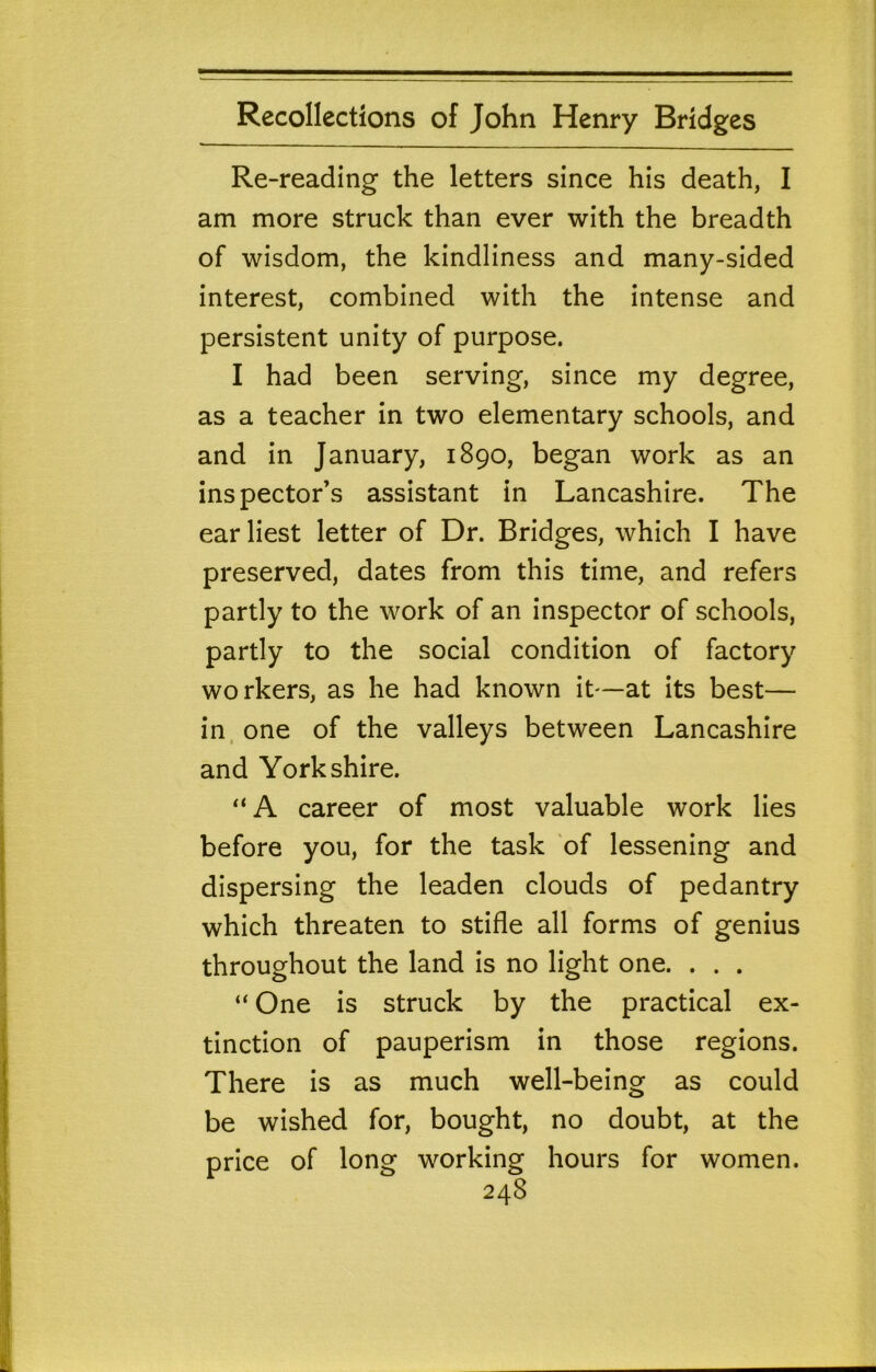Re-reading the letters since his death, I am more struck than ever with the breadth of wisdom, the kindliness and many-sided interest, combined with the intense and persistent unity of purpose. I had been serving, since my degree, as a teacher in two elementary schools, and and in January, 1890, began work as an inspector’s assistant in Lancashire. The earliest letter of Dr. Bridges, which I have preserved, dates from this time, and refers partly to the work of an inspector of schools, partly to the social condition of factory workers, as he had known it—at its best— in, one of the valleys between Lancashire and Yorkshire. “ A career of most valuable work lies before you, for the task of lessening and dispersing the leaden clouds of pedantry which threaten to stifle all forms of genius throughout the land is no light one. . . . “ One is struck by the practical ex- tinction of pauperism in those regions. There is as much well-being as could be wished for, bought, no doubt, at the price of long working hours for women.