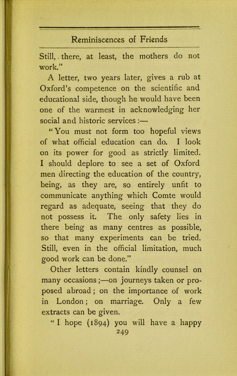 Still,. there, at least, the mothers do not work.” A letter, two years later, gives a rub at Oxford’s competence on the scientific and educational side, though he would have been one of the warmest in acknowledging her social and historic services :— “You must not form too hopeful views of what official education can do. I look on its power for good as strictly limited. I should deplore to see a set of Oxford men directing the education of the country, being, as they are, so entirely unfit to communicate anything which Comte would regard as adequate, seeing that they do not possess it. The only safety lies in there being as many centres as possible, so that many experiments can be tried. Still, even in the official limitation, much good work can be done.” Other letters contain kindly counsel on many occasions ;—on journeys taken or pro- posed abroad ; on the importance of work in London; on marriage. Only a few extracts can be given. “ I hope {1894) you will have a happy