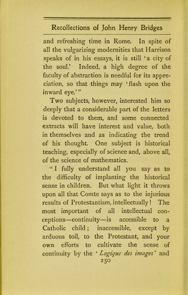 and refreshing time in Rome. In spite of all the vulgarizing modernities that Harrison speaks of in his essays, it is still ^ a city of the soul/ Indeed, a high degree of the faculty of abstraction is needful for its appre- ciation, so that things may ‘flash upon the inward eye.' Two subjects, however, interested him so deeply that a considerable part of the letters is devoted to them, and some connected extracts will have interest and value, both in themselves and as indicating the trend of his thought. One subject is historical teaching, especially of science and, above all, of the science of mathematics. “ I fully understand all you say as to the difficulty of implanting the historical sense in children. But what light it throws upon all that Comte says as to the injurious results of Protestantism, intellectually 1 The most important of all intellectual con- ceptions—continuity—is accessible to a Catholic child; inaccessible, except by arduous toil, to the Protestant, and your own efforts to cultivate the sense of continuity by the ‘ Logiquc des hnages ’ and