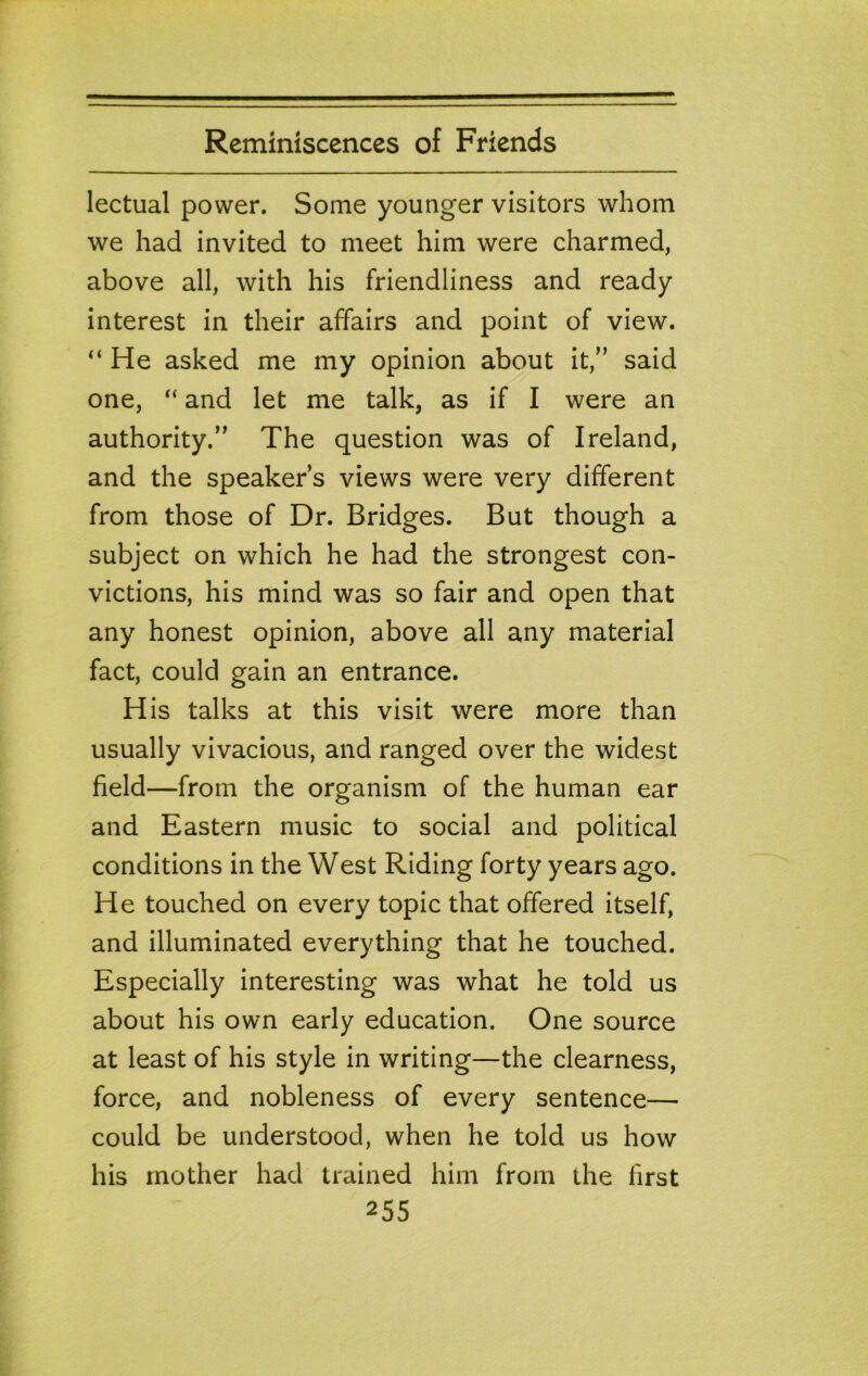lectual power. Some younger visitors whom we had invited to meet him were charmed, above all, with his friendliness and ready interest in their affairs and point of view. He asked me my opinion about it,” said one, ‘‘ and let me talk, as if I were an authority.” The question was of Ireland, and the speaker’s views were very different from those of Dr. Bridges. But though a subject on which he had the strongest con- victions, his mind was so fair and open that any honest opinion, above all any material fact, could gain an entrance. His talks at this visit were more than usually vivacious, and ranged over the widest field—from the organism of the human ear and Eastern music to social and political conditions in the West Riding forty years ago. He touched on every topic that offered itself, and illuminated everything that he touched. Especially interesting was what he told us about his own early education. One source at least of his style in writing—the clearness, force, and nobleness of every sentence— could be understood, when he told us how his mother had trained him from the first
