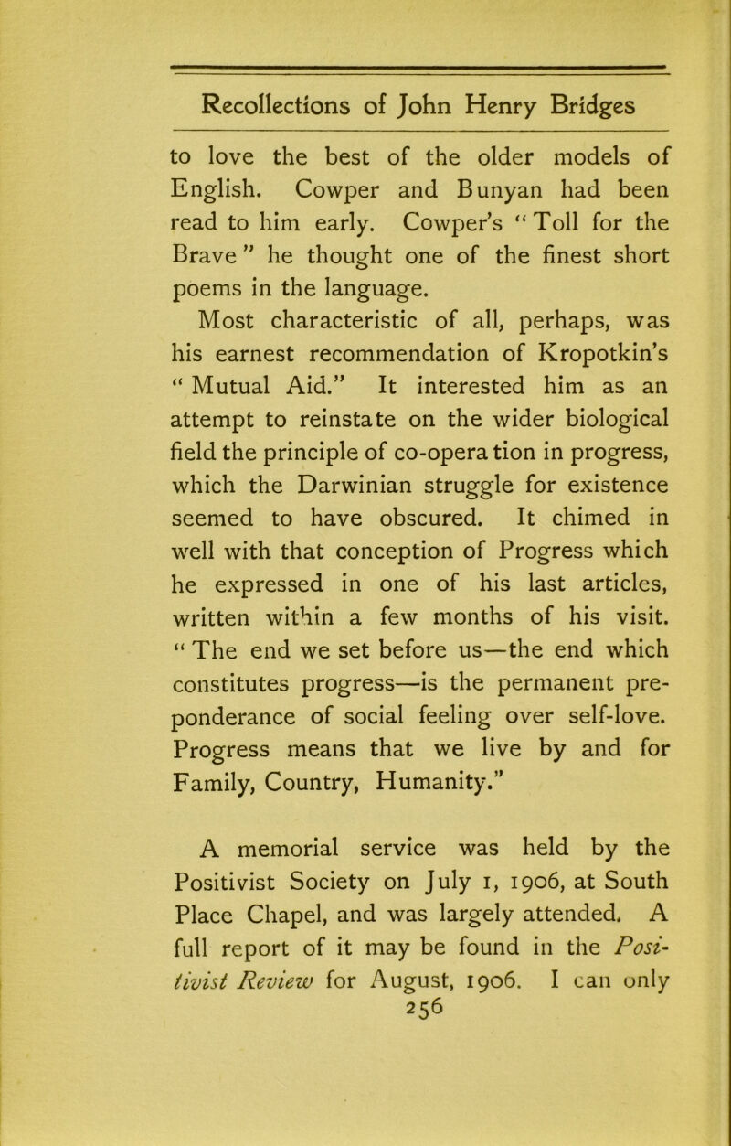 to love the best of the older models of English. Cowper and Bunyan had been read to him early. Cowper’s “Toll for the Brave he thought one of the finest short poems in the language. Most characteristic of all, perhaps, was his earnest recommendation of Kropotkin’s “ Mutual Aid.” It interested him as an attempt to reinstate on the wider biological field the principle of co-operation in progress, which the Darwinian struggle for existence seemed to have obscured. It chimed in well with that conception of Progress which he expressed in one of his last articles, written within a few months of his visit. “ The end we set before us—the end which constitutes progress—is the permanent pre- ponderance of social feeling over self-love. Progress means that we live by and for Family, Country, Humanity.” A memorial service was held by the Positivist Society on July i, 1906, at South Place Chapel, and was largely attended. A full report of it may be found in the Posi- tivist Review for August, 1906. I can only