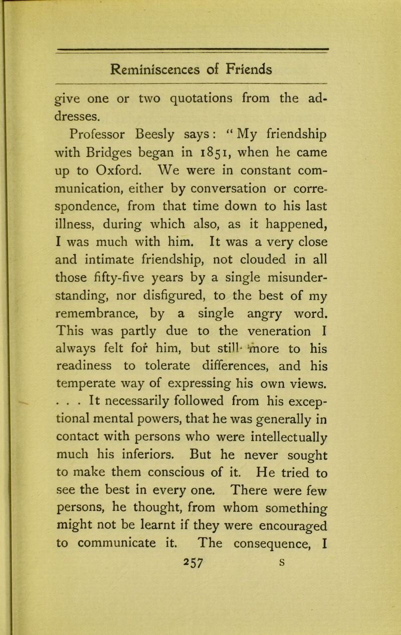 give one or two quotations from the ad- dresses. Professor Beesly says: “ My friendship with Bridges began in 1851, when he came up to Oxford. We were in constant com- munication, either by conversation or corre- spondence, from that time down to his last illness, during which also, as it happened, I was much with him. It was a very close and intimate friendship, not clouded in all those fifty-five years by a single misunder- standing, nor disfigured, to the best of my remembrance, by a single angry word. This was partly due to the veneration I always felt for him, but stilb 'more to his readiness to tolerate differences, and his temperate way of expressing his own views. . . . It necessarily followed from his excep- tional mental powers, that he was generally in contact with persons who were intellectually much his inferiors. But he never sought to make them conscious of it. He tried to see the best in every one. There were few persons, he thought, from whom something might not be learnt if they were encouraged to communicate it. The consequence, I