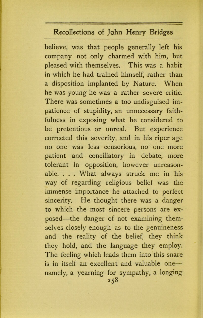 believe, was that people generally left his company not only charmed with him, but pleased with themselves. This was a habit in which he had trained himself, rather than a disposition implanted by Nature. When he was young he was a rather severe critic. There was sometimes a too undisguised im- patience of stupidity, an unnecessary faith- fulness in exposing what he considered to be pretentious or unreal. But experience corrected this severity, and in his riper age no one was less censorious, no one more patient and conciliatory in debate, more tolerant in opposition, however unreason- able. . . . What always struck me in his way of regarding religious belief was the immense importance he attached to perfect sincerity. He thought there was a danger to which the most sincere persons are ex- posed—the danger of not examining them- selves closely enough as to the genuineness and the reality of the belief, they think they hold, and the language they employ. The feeling which leads them into this snare is in itself an excellent and valuable one— namely, a yearning for sympathy, a longing