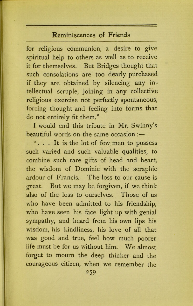 for religious communion, a desire to give spiritual help to others as well as to receive it for themselves. But Bridges thought that such consolations are too dearly purchased if they are obtained by silencing any in- tellectual scruple, joining in any collective religious exercise not perfectly spontaneous, forcing thought and feeling into forms that do not entirely fit them.” I would end this tribute in Mr. Swinny's beautiful words on the same occasion :— “. . . It is the lot of few men to possess such varied and such valuable qualities, to combine such rare gifts of head and heart, the wisdom of Dominic with the seraphic ardour of Francis. The loss to our cause is great. But we may be forgiven, if we think also of the loss to ourselves. Those of us who have been admitted to his friendship, who have seen his face light up with genial sympathy, and heard from his own lips his wisdom, his kindliness, his love of all that was good and true, feel how much poorer life must be for us without him. We almost forget to mourn the deep thinker and the courageous citizen, when we remember the