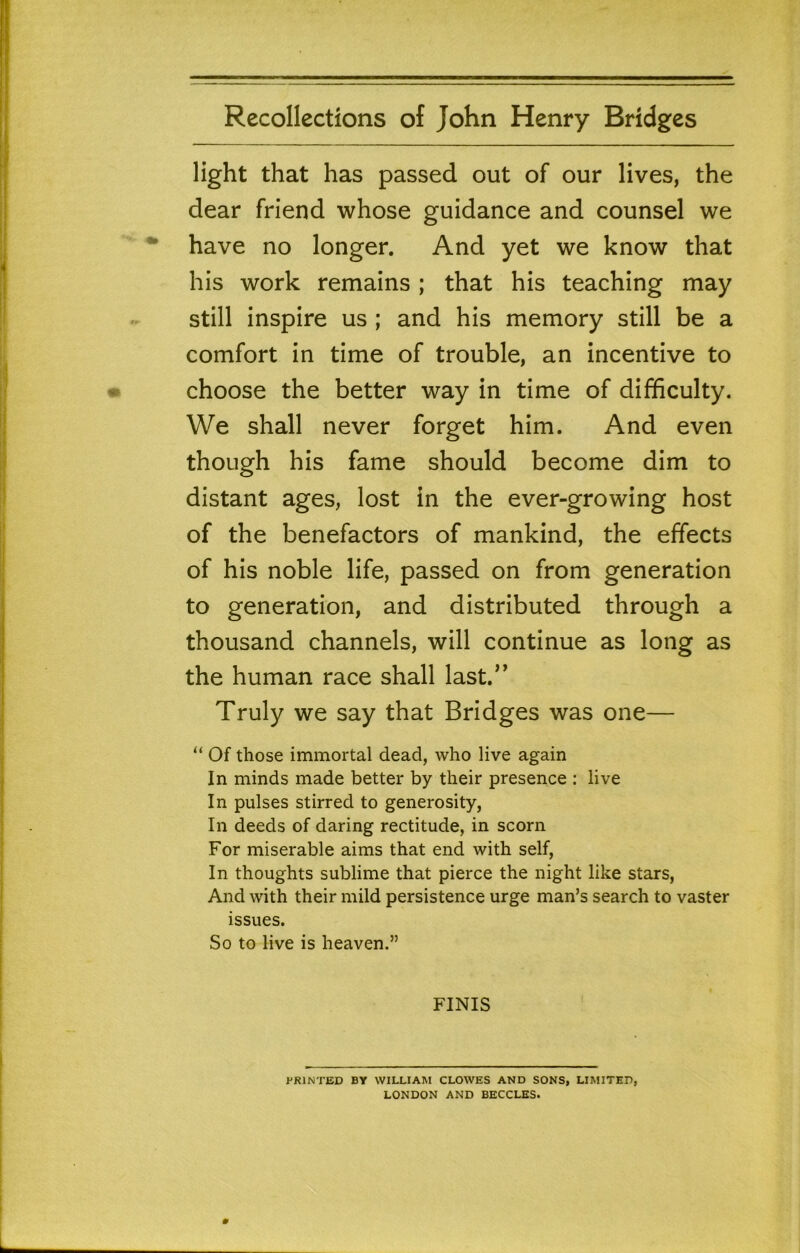 light that has passed out of our lives, the dear friend whose guidance and counsel we have no longer. And yet we know that his work remains; that his teaching may still inspire us ; and his memory still be a comfort in time of trouble, an incentive to choose the better way in time of difficulty. We shall never forget him. And even though his fame should become dim to distant ages, lost in the ever-growing host of the benefactors of mankind, the effects of his noble life, passed on from generation to generation, and distributed through a thousand channels, will continue as long as the human race shall last.’’ Truly we say that Bridges was one— “ Of those immortal dead, who live again In minds made better by their presence : live In pulses stirred to generosity, In deeds of daring rectitude, in scorn For miserable aims that end with self. In thoughts sublime that pierce the night like stars, And with their mild persistence urge man’s search to vaster issues. So to live is heaven.” FINIS PRINTED BY WILLIAM CLOWES AND SONS, LIMITED, LONDON AND BECCLHS.
