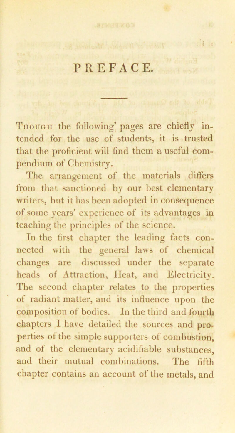 PREFACE. Though the following’ pages are chiefly in- tended for the use of students, it is trusted that the proficient will find them a useful com- pendium of Chemistry. The arrangement of the materials differs from that sanctioned by our best elementary writers, but it has been adopted in consequence of some years' experience of its advantages in teaching the principles of the science. In the first chapter the leading facts con- nected with the general laws of chemical changes are discussed under the separate heads of Attraction, Heat, and Electricity. The second chapter relates to the properties of radiant matter, and its influence upon the composition of bodies. In the third and fourth chapters I have detailed the sources and pro- perties of the simple supporters of combustion, and of the elementary acidifiable substances, and their mutual combinations. The fifth chapter contains an account of the metals, and